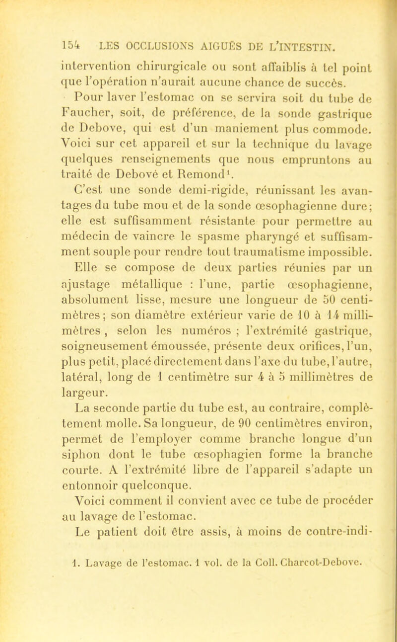 intervention chirurgicale ou sont affaiblis à tel point que l'opération n'aurait aucune chance de succès. Pour laver l'estomac on se servira soit du tube de Faucher, soit, de préférence, de la sonde gastrique de Debove, qui est d'un maniement plus commode. Voici sur cet appareil et sur la technique du lavage quelques renseignements que nous empruntons au traité de Debové et Remond'. C'est une sonde demi-rigide, réunissant les avan- tages du tube mou et de la sonde œsophagienne dure; elle est suffisamment résistante pour permettre au médecin de vaincre le spasme pharyngé et suffisam- ment souple pour rendre tout traumatisme impossible. Elle se compose de deux parties réunies par un ajustage métallique : l'une, partie œsophagienne, absolument lisse, mesure une longueur de 50 centi- mètres; son diamètre extérieur varie de 10 à 14 milli- mètres , selon les numéros ; l'extrémité gastrique, soigneusement émoussée, présente deux orifices, l'un, plus petit, placé directement dans l'axe du tube, l'autre, latéral, long de 1 centimètre sur 4 à 5 millimètres de largeur. La seconde partie du tube est, au contraire, complè- tement molle. Sa longueur, de 90 centimètres environ, permet de l'employer comme branche longue d'un siphon dont le tube œsophagien forme la branche courte. A l'extrémité libre de l'appareil s'adapte un entonnoir quelconque. Voici comment il convient avec ce tube de procéder au lavage de l'estomac. Le patient doit être assis, à moins de contre-indi- 1. Lavage de l'estomac. 1 vol. de la Coll. Charcol-Debove.