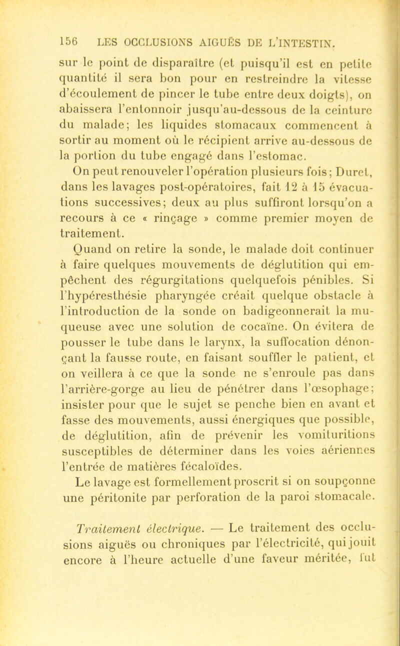 sur le point de disparaître (et puisqu'il est en petite quantité il sera bon pour en restreindre la vitesse d'écoulement de pincer le tube entre deux doigts), on abaissera l'entonnoir jusqu'au-dessous de la ceinture du malade; les liquides stomacaux commencent à sortir au moment où le récipient arrive au-dessous de la portion du tube engagé dans l'estomac. On peut renouveler l'opération plusieurs fois ; Duret, dans les lavages post-opératoires, fait 12 à -15 évacua- tions successives; deux au plus suffiront lorsqu'on a recours à ce « rinçage y comme premier moyen de traitement. Quand on retire la sonde, le malade doit continuer à faire quelques mouvements de déglutition qui em- pêchent des régurgitations quelquefois pénibles. Si l'hypéresthésie pharyngée créait quelque obstacle à l'introduction de la sonde on badigeonnerait la mu- queuse avec une solution de cocaïne. On évitera de pousser le tube dans le larynx, la suffocation dénon- çant la fausse route, en faisant souffler le patient, et on veillera à ce que la sonde ne s'enroule pas dans Tarrière-gorge au lieu de pénétrer dans l'œsophage: insister pour que le sujet se penche bien en avant et fasse des mouvements, aussi énergiques que possible, de déglutition, afin de prévenir les vomituritions susceptibles de déterminer dans les voies aériennes l'entrée de matières fécaloïdes. Le lavage est formellement proscrit si on soupçonne une péritonite par perforation de la paroi stomacale. Traitement électrique. — Le traitement des occlu- sions aiguës ou chroniques par l'électricité, qui jouit encore à l'heure actuelle d'une faveur méritée, fui