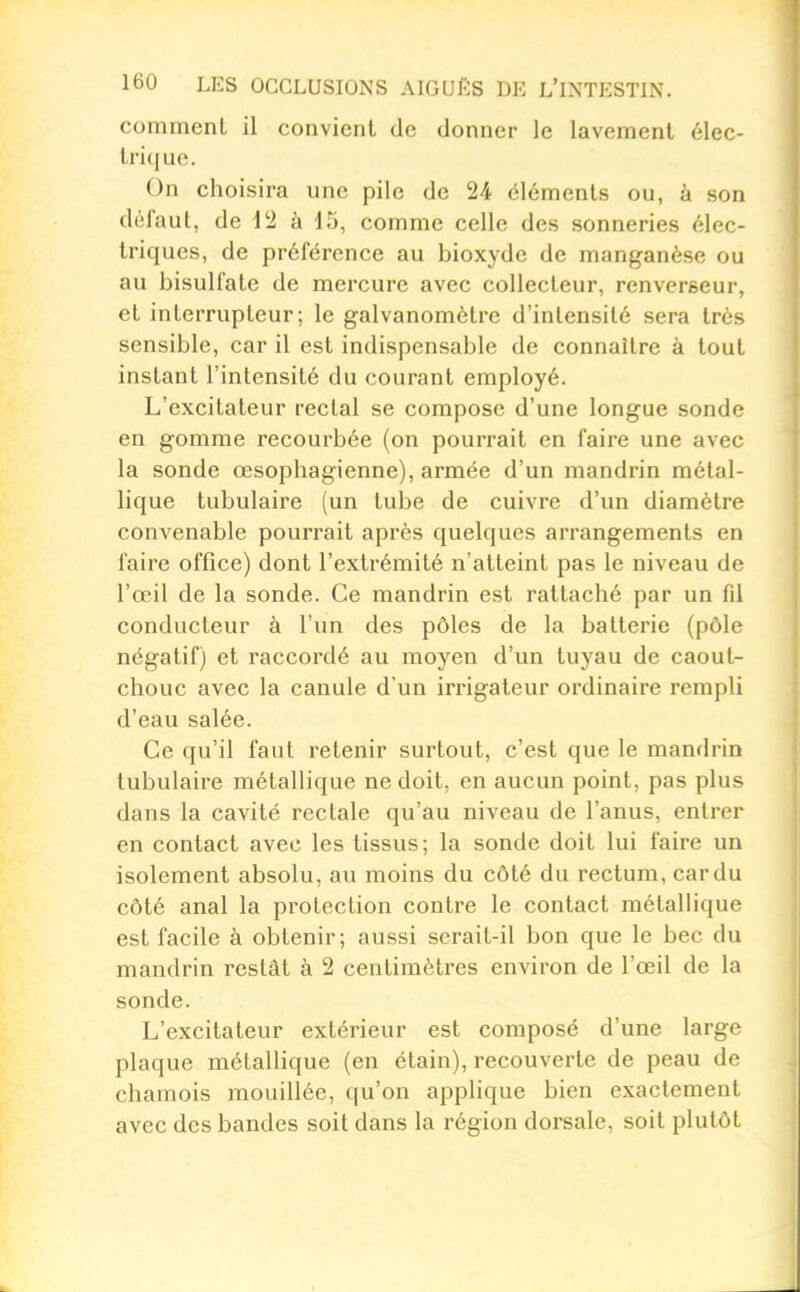 commenl il convient de donner le lavement élec- trique. On choisira une pile de 24 éléments ou, à son défaut, de 12 à 15, comme celle des sonneries élec- triques, de préférence au bioxyde de manganèse ou au bisulfate de mercure avec collecteur, renverseur, et interrupteur; le galvanomètre d'intensité sera très sensible, car il est indispensable de connaître à tout instant l'intensité du courant employé. L'excitateur rectal se compose d'une longue sonde en gomme recourbée (on pourrait en faire une avec la sonde œsophagienne), armée d'un mandrin métal- lique tubulaire (un tube de cuivre d'un diamètre convenable pourrait après quelques arrangements en faire office) dont l'extrémité n'atteint pas le niveau de l'œil de la sonde. Ce mandrin est rattaché par un fil conducteur à l'un des pôles de la batterie (pôle négatif) et raccordé au moyen d'un tuyau de caout- chouc avec la canule d'un irrigateur ordinaire rempli d'eau salée. Ce qu'il faut retenir surtout, c'est que le mandrin tubulaire métallique ne doit, en aucun point, pas plus dans la cavité rectale qu'au niveau de l'anus, entrer en contact avec les tissus; la sonde doit lui faire un isolement absolu, au moins du côté du rectum, car du côté anal la protection contre le contact métallique est facile à obtenir; aussi serait-il bon que le bec du mandrin restât à 2 centimètres environ de l'œil de la sonde. L'excitateur extérieur est composé d'une large plaque métallique (en étain), recouverte de peau de chamois mouillée, qu'on applique bien exactement avec des bandes soit dans la région dorsale, soit plutôt