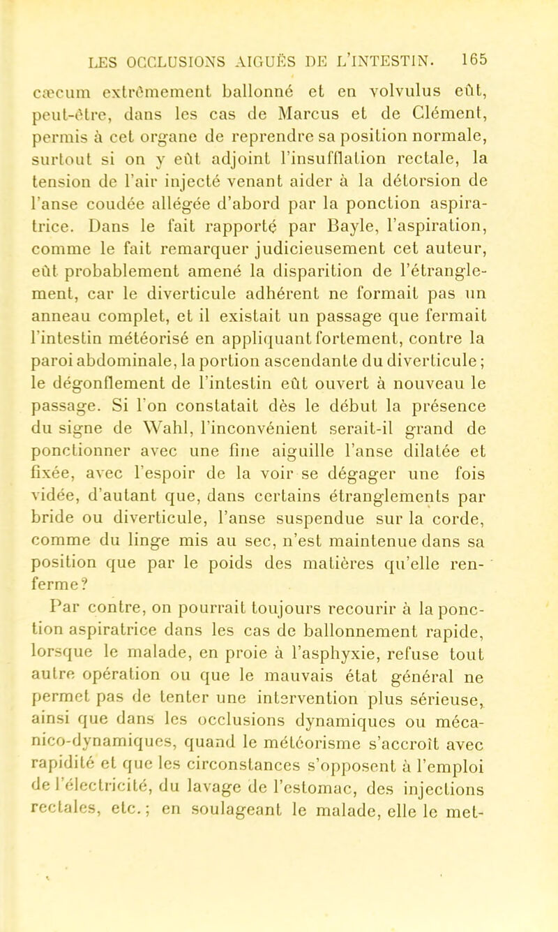 CcTCum extrômement ballonné et en volvulus eût, peut-être, dans les cas de Marcus et de Clément, pei'inis à cet organe de reprendre sa position normale, surtout si on y eût adjoint l'insufflation rectale, la tension de l'air injecté venant aider à la détorsion de l'anse coudée allégée d'abord par la ponction aspira- trice. Dans le fait rapporté par Bayle, l'aspiration, comme le fait remarquer judicieusement cet auteur, eût probablement amené la disparition de l'étrangle- ment, car le diverticule adhérent ne formait pas un anneau complet, et il existait un passage que fermait l'intestin météorisé en appliquant fortement, contre la paroi abdominale, la portion ascendante du diverticule ; le dégonflement de l'intestin eût ouvert à nouveau le passage. Si l'on constatait dès le début la présence du signe de Wahl, l'inconvénient serait-il grand de ponctionner avec une fine aiguille l'anse dilatée et fixée, avec l'espoir de la voir se dégager une fois vidée, d'autant que, dans certains étranglements par bride ou diverticule, l'anse suspendue sur la corde, comme du linge mis au sec, n'est maintenue dans sa position que par le poids des matières qu'elle ren- ferme ? Par contre, on pourrait toujours recourir à la ponc- tion aspiratrice dans les cas de ballonnement rapide, lorsque le malade, en proie à l'asphyxie, refuse tout autre opération ou que le mauvais état général ne permet pas de tenter une intervention plus sérieuse,, ainsi que dans les occlusions dynamiques ou méca- nico-dynamiques, quand le météorisme s'accroît avec rapidité et que les circonstances s'opposent ù l'emploi de l'électricité, du lavage de l'estomac, des injections rectales, etc. ; en soulageant le malade, elle le met-