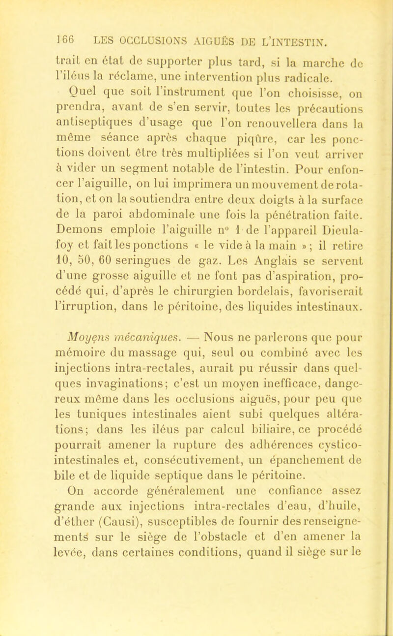 traiL en clat de supporter plus tard, si la marche de l'iléus la réclame, une intervention plus radicale. Quel que soit l'instrument que l'on choisisse, on prendra, avant de s'en servir, toutes les précautions antiseptiques d'usage que l'on renouvellera dans la même séance après chaque piqûre, car les ponc- tions doivent ôtre très multipliées si l'on veut arriver à vider un segment notable de l'intestin. Pour enfon- cer l'aiguille, on lui imprimera un mouvement de rota- tion, et on la soutiendra entre deux doigts à la surface de la paroi abdominale une fois la pénétration faite. Démons emploie l'aiguille n 1 de l'appareil Dieula- foy et fait les ponctions « le vide à la main »; il retire 10, 50, 60 seringues de gaz. Les Anglais se servent d'une grosse aiguille et ne font pas d'aspiration, pro- cédé qui, d'après le chirurgien bordelais, favoriserait l'irruption, dans le péritoine, des liquides intestinaux. Moyçns mécaniques. — Nous ne parlerons que pour mémoire du massage qui, seul ou combiné avec les injections intra-rectales, aui'ait pu réussir dans quel- ques invaginations; c'est un moyen inefficace, dange- reux même dans les occlusions aiguës, pour peu que les tuniques intestinales aient subi quelques altéra- tions; dans les iléus par calcul biliaire, ce procédé pourrait amener la rupture des adhérences cystico- intestinales et, consécutivement, un épancheraent de bile et de liquide septique dans le péritoine. On accorde généralement une confiance assez grande aux injections intra-rectales d'eau, d'huile, d'éther (Causi), susceptibles de fournir des renseigne- ments sur le siège de l'obstacle et d'en amener la levée, dans certaines conditions, quand il siège sur le