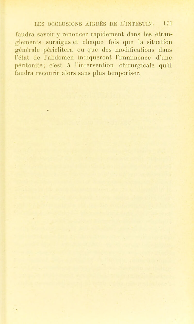 faudra savoir y renoncer rapidement dans les étran- glements suraigus et chaque fois que la situation générale périclitera ou que des modifications dans l'état de l'abdomen indiqueront l'imminence d'une péritonite; c'est à l'intervention chirurgicale qu'il faudra recourir alors sans plus temporiser.