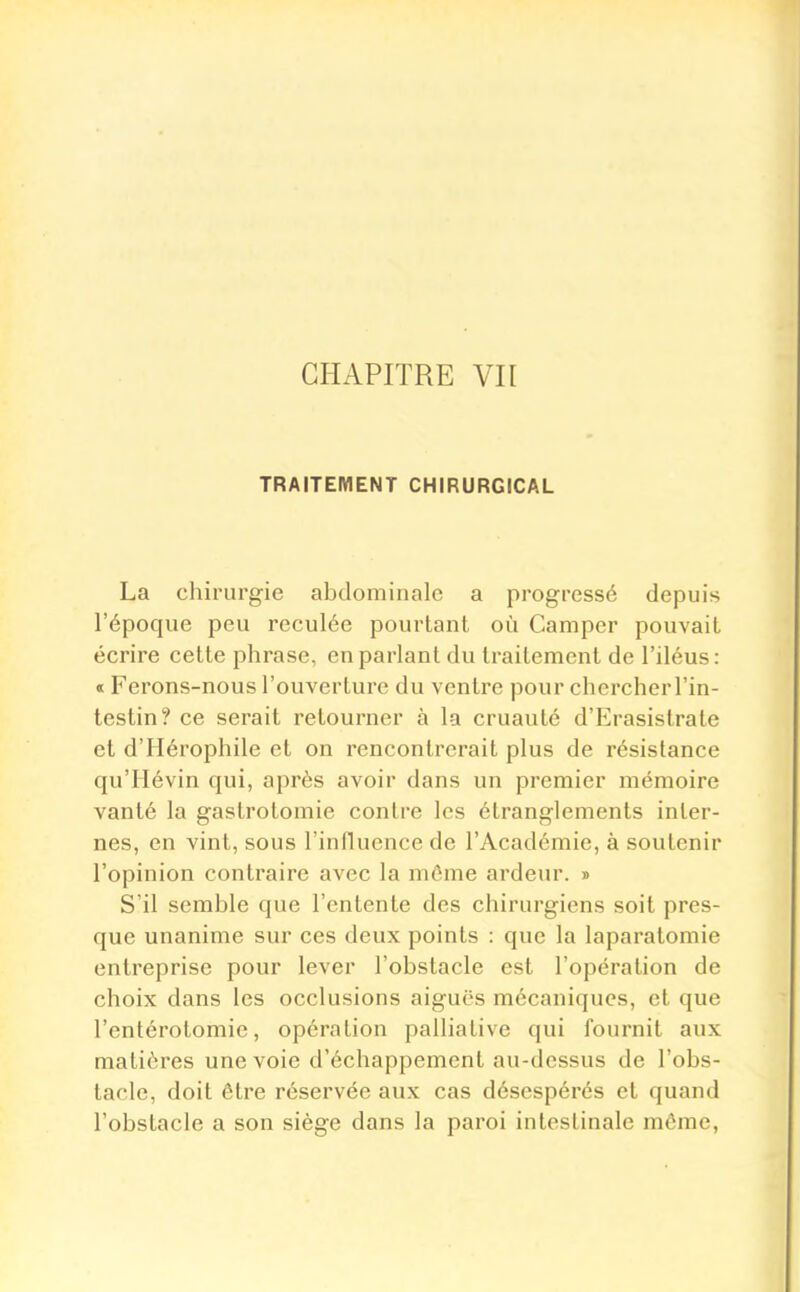 TRAITEMENT CHIRURGICAL La chirurgie abdominale a progressé depuis l'époque peu reculée pourtant où Camper pouvait écrire cette phrase, en parlant du traitement de l'iléus: « Ferons-nous l'ouverture du ventre pour chercher l'in- testin? ce serait retourner à la cruauté d'Erasistrate et d'Hérophile et on rencontrerait plus de résistance qu'Hévin qui, après avoir dans un premier mémoire vanté la gastrotomie contre les étranglements inter- nes, en vint, sous l'influence de l'Académie, à soutenir l'opinion contraire avec la même ardeur. » S'il semble que l'entente des chirurgiens soit pres- que unanime sur ces deux points : que la laparatomie entreprise pour lever l'obstacle est l'opération de choix dans les occlusions aiguës mécaniques, et que l'entérotomie, opération palliative qui fournit aux matières une voie d'échappement au-dessus de l'obs- tacle, doit être réservée aux cas désespérés et quand l'obstacle a son siège dans la paroi intestinale même,