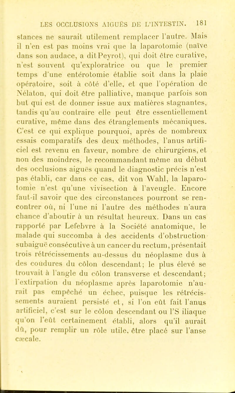 stances ne saurait utilement remplacer l'autre. Mais il n'en est pas moins vrai que la laparotomie (naïve dans son audace, a ditPeyrot), qui doit être curative, n'est souvent qu'exploratrice ou que le premier temps d'une entérotomie établie soit dans la plaie opératoire, soit à côté d'elle, et que l'opération de Nélaton, qui doit être palliative, manque parfois son but qui est de donner issue aux matières stagnantes, tandis qu'au contraire elle peut être essentiellement curative, même dans des étranglements mécaniques. C'est ce qui explique pourquoi, après de nombreux essais comparatifs des deux méthodes, l'anus artifi- ciel est revenu en faveur, nombre de chirurgiens, et non des moindres, le recommandant même au début des occlusions aiguës quand le diagnostic précis n'est pas établi, car dans ce cas, dit von Wahl, la laparo- tomie n'est qu'une vivisection à l'aveugle. Encore faut-il savoir que des circonstances pourront se ren- contrer où, ni l'une ni l'autre des méthodes n'aura chance d'aboutir à un résultat heureux. Dans un cas rapporté par Lefebvre à la Société anatomique, le malade qui succomba à des accidents d'obstruction subaiguë consécutive à un cancer du rectum, présentait trois rétrécissements au-dessus du néoplasme dus à des coùdures du côlon descendant; le plus élevé se trouvait à l'angle du côlon transverse et descendant; l'extirpation du néoplasme après laparotomie n'au- rait pas empêché un échec, puisque les rétrécis- sements auraient persisté et, si l'on eût fait l'anus artificiel, c'est sur le côlon descendant ou l'S ihaque qu'on l'eût certainement établi, alors qu'il aurait dû, pour remplir un rôle utile, être placé sur l'anse c.x'cale.