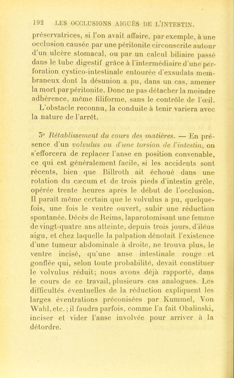 préservatrices, si l'on avait affaire, par exemple, à une occlusion causée par une péritonite circonscrite autour d'un ulcère stomacal, ou par un calcul biliaire passé dans le tube digestif grâce à l'intermédiaire d'une per- foration cystico-inlestinale entourée d'exsudats mem- braneux dont la désunion a pu, dans un cas, amener la mort par péritonite. Donc ne pas détacher la moindre adhérence, môme fdiforme, sans le contrôle de l'œil. L'obstacle reconnu, la conduite à tenir variera avec la nature de l'arrêt. 3 Rétablissement du cours des matières. — En pré- sence d'un volvulus ou d'une torsion de l'intestin, on s'efforcera de replacer l'anse en position convenable, ce qui est généralement facile, si les accidents sont récents, bien que Billroth ait échoué dans une rotation du caecum et de trois pieds d'intestin grêle, opérée trente heures après le début de l'occlusion. Il paraît môme certain que le volvulus a pu, quelque- fois, une fois le ventre ouvert, subir une réduction spontanée. Décès de Reims, laparotomisant une femme de vingt-quatre ans atteinte, depuis trois jours, d'iléus aigu, et chez laquelle la palpation dénotait l'existence d'une tumeur abdominale à droite, ne trouva plus, le ventre incisé, qu'une anse intestinale rouge et gonflée qui, selon toute probabilité, devait constituer le volvulus réduit; nous avons déjà rapporté, dans le cours de ce travail, plusieurs cas analogues. Les difficultés éventuelles de la réduction expliquent les larges éventrations préconisées par Kummel, Von Wahl,etc. ; il faudra parfois, comme l'a fait Obahnski, inciser et vider l'anse involvée pour arriver à la détordre. à