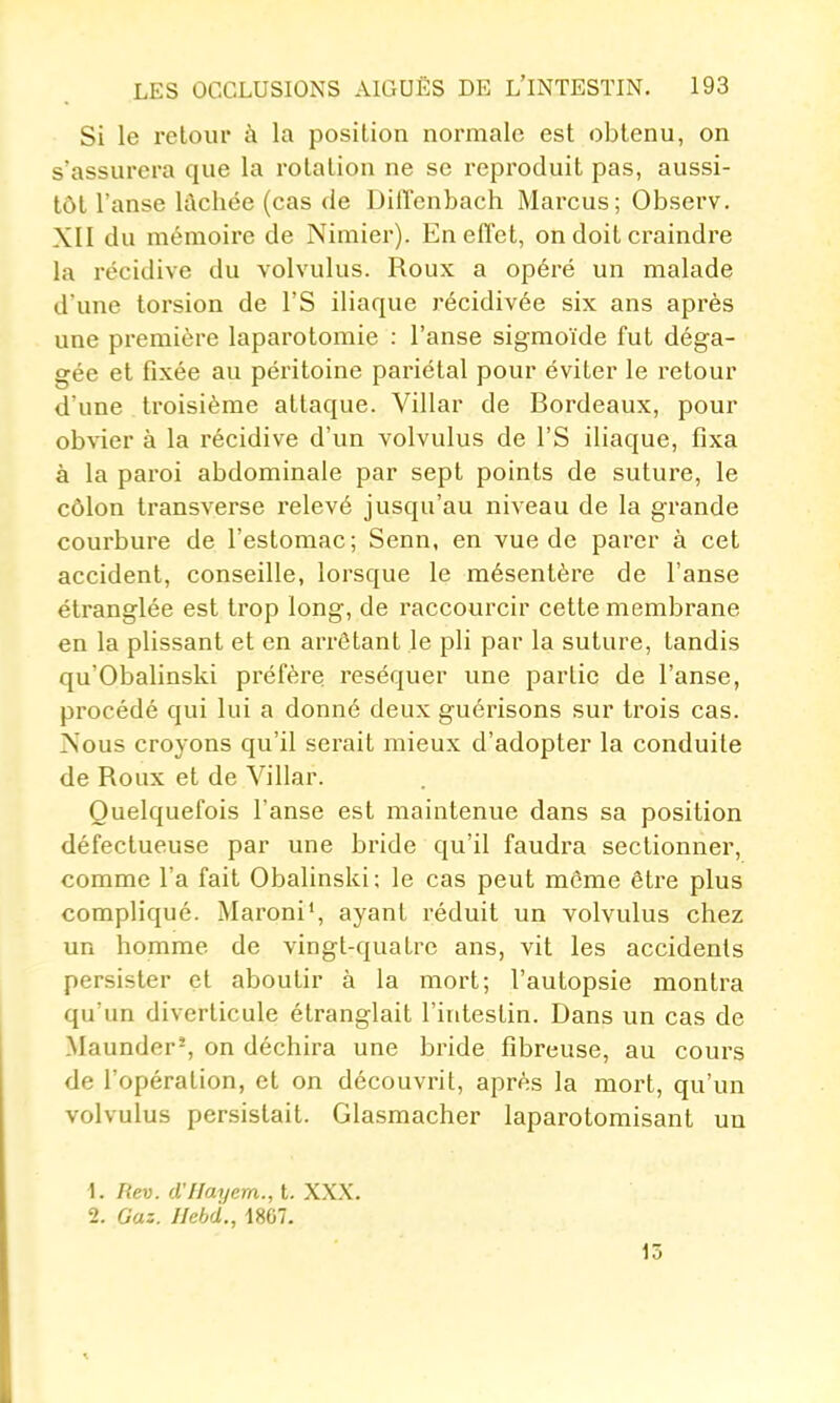 Si le retour à la position normale est obtenu, on s'assurera que la rotation ne se reproduit pas, aussi- tôt l'anse lt\chée (cas de Diffenbach Marcus; Observ. XII du mémoire de Nimier). En effet, on doit craindre la récidive du volvulus. Roux a opéré un malade d'une torsion de l'S iliaque récidivée six ans après une première laparotomie : l'anse sigmoïde fut déga- gée et fixée au péritoine pariétal pour éviter le retour d'une troisième attaque. Villar de Bordeaux, pour obvier à la récidive d'un volvulus de l'S iliaque, fixa à la paroi abdominale par sept points de suture, le côlon transverse l'elevé jusqu'au niveau de la grande courbure de l'estomac; Senn, en vue de parer à cet accident, conseille, lorsque le mésentère de l'anse étranglée est trop long, de raccourcir cette membrane en la plissant et en arrêtant le pli par la suture, tandis qu'Obalinski préfère réséquer une partie de l'anse, procédé qui lui a donné deux guérisons sur trois cas. Nous croyons qu'il serait mieux d'adopter la conduite de Roux et de Villar. Quelquefois l'anse est maintenue dans sa position défectueuse par une bride qu'il faudra sectionner, comme l'a fait Obalinski; le cas peut môme être plus compliqué. Maroni', ayant réduit un volvulus chez un homme de vingt-quatre ans, vit les accidents persister et aboutir à la mort; l'autopsie montra qu'un diverticule étranglait l'intestin. Dans un cas de .Maunder-, on déchira une bride fibreuse, au cours de l'opération, et on découvrit, après la mort, qu'un volvulus persistait. Glasmacher laparotomisant un 1. liev. d'IIayem., t. XXX. 2. Gaz. JJebd., 1867. 13