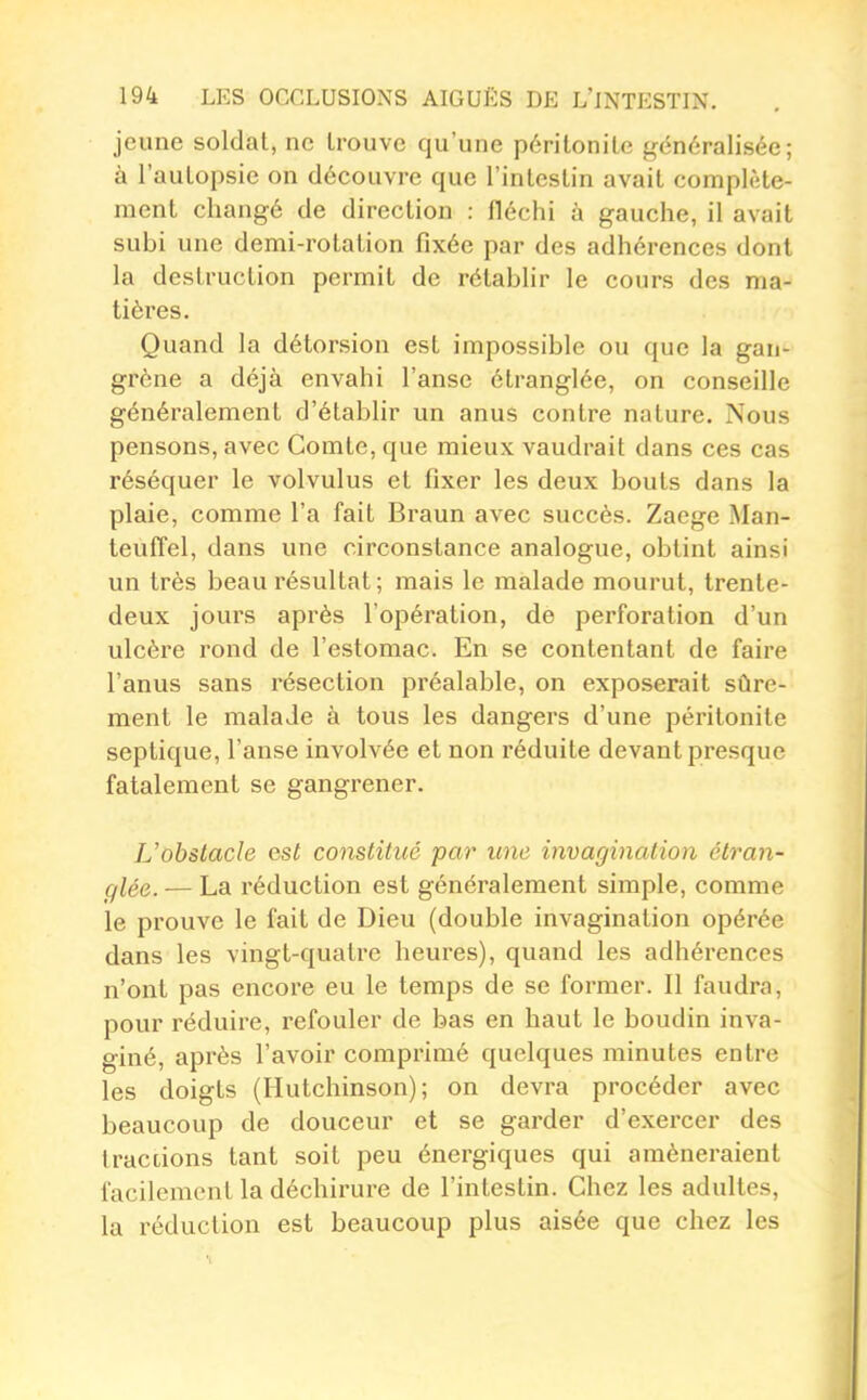 jeune soldat, ne trouve qu'une péritonite généralisée; à l'autopsie on découvre que l'intestin avait complète- ment changé de direction : fléchi à gauche, il avait subi une demi-rotation fixée par des adhérences dont la destruction permit de rétablir le cours des ma- tières. Quand la détorsion est impossible ou que la gan- grène a déjà envahi l'anse étranglée, on conseille généralement d'étabhr un anus contre nature. Nous pensons, avec Comte, que mieux vaudrait dans ces cas réséquer le volvulus et fixer les deux bouts dans la plaie, comme l'a fait Braun avec succès. Zaege Man- teuflfel, dans une circonstance analogue, obtint ainsi un très beau résultat; mais le malade mourut, trente- deux jours après l'opération, de perforation d'un ulcère rond de l'estomac. En se contentant de faire l'anus sans résection préalable, on exposerait sûre- ment le malade à tous les dangers d'une péritonite septique, l'anse involvée et non réduite devant presque fatalement se gangrener. L'obstacle est constitué par une invagination étran- ql^Q_ — La réduction est généralement simple, comme le prouve le fait de Dieu (double invagination opérée dans les vingt-quatre heures), quand les adhérences n'ont pas encore eu le temps de se former. Il faudra, pour réduire, refouler de bas en haut le boudin inva- giné, après l'avoir comprimé quelques minutes entre les doigts (Hutchinson); on devra procéder avec beaucoup de douceur et se garder d'exercer des tractions tant soit peu énergiques qui amèneraient facilement la déchirure de l'intestin. Chez les adultes, la réduction est beaucoup plus aisée que chez les