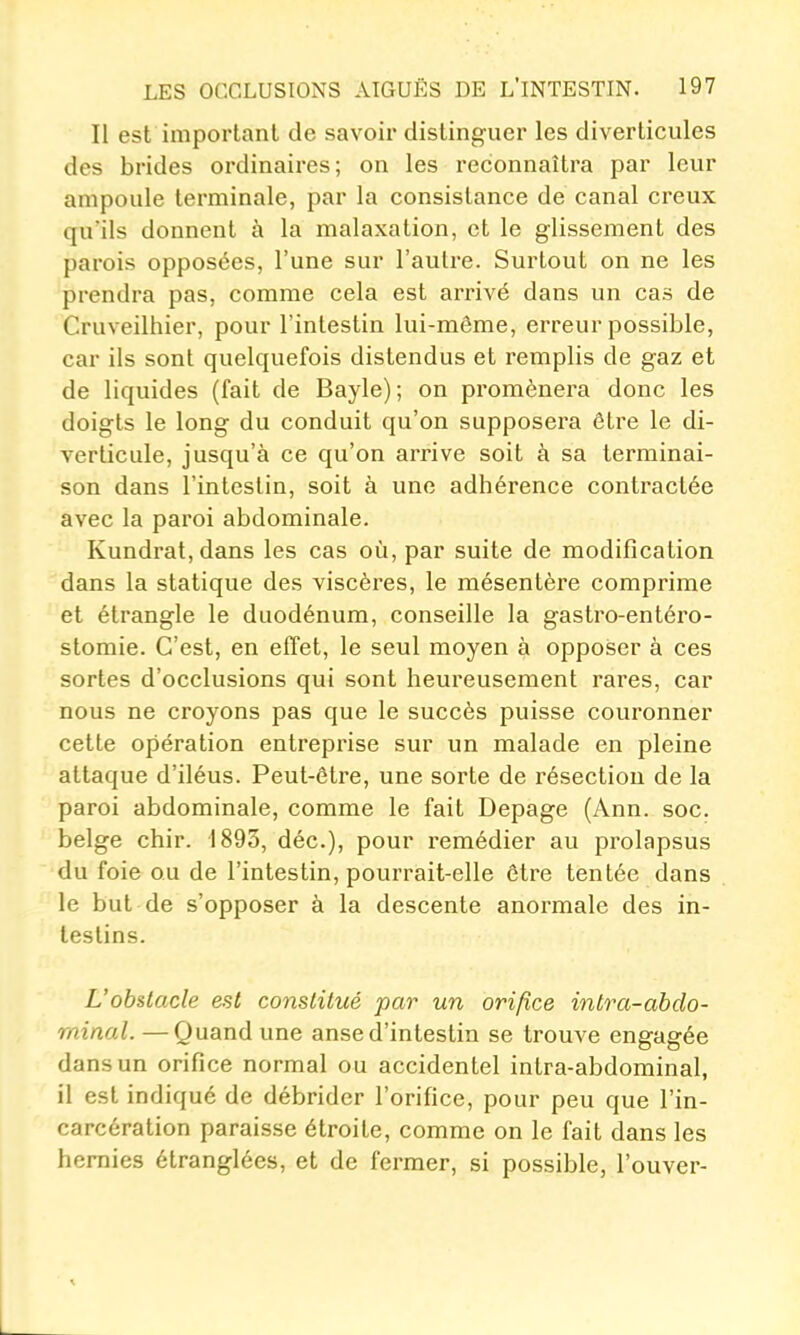 Il est important de savoir distinguer les diverticules des brides ordinaires; on les reconnaîtra par leur ampoule terminale, par la consistance de canal creux qu'ils donnent à la malaxation, et le glissement des parois opposées, l'une sur l'autre. Surtout on ne les prendra pas, comme cela est arrivé dans un cas de Cruveilhier, pour l'intestin lui-môme, erreur possible, car ils sont quelquefois distendus et remplis de gaz et de liquides (fait de Bayle); on promènera donc les doigts le long du conduit qu'on supposera être le di- verticule, jusqu'à ce qu'on arrive soit à sa terminai- son dans l'intestin, soit à une adhérence contractée avec la paroi abdominale. Kundrat.dans les cas où, par suite de modification dans la statique des viscères, le mésentère comprime et étrangle le duodénum, conseille la gastro-entéro- stomie. C'est, en effet, le seul moyen à opposer à ces sortes d'occlusions qui sont heureusement rares, car nous ne croyons pas que le succès puisse couronner cette opération entreprise sur un malade en pleine attaque d'iléus. Peut-être, une sorte de résection de la paroi abdominale, comme le fait Depage (Ann. soc. belge chir. 1893, déc), pour remédier au prolapsus du foie ou de l'intestin, pourrait-elle être tentée dans le but de s'opposer à la descente anormale des in- testins. L'obstacle est constitué par un orifice intra-abdo- minal. —Quand une anse d'intestin se trouve engagée dans un orifice normal ou accidentel intra-abdominal, il est indiqué de débrider l'orifice, pour peu que l'in- carcération paraisse étroite, comme on le fait dans les hernies étranglées, et de fermer, si possible, l'ouver- L