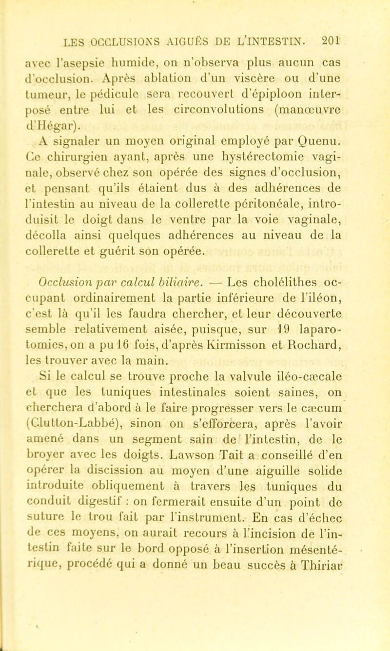 avec l'asepsie humide, on n'observa plus aucun cas d'occlusion. Après ablation d'un viscère ou d'une tumeur, le pédicule sera recouvert d'épiploon inter- posé entre lui et les circonvolutions (manœuvre d'Hégar). A signaler un moyen original employé par Quenu. Ce chirurgien ayant, après une hystérectomie vagi- nale, observé chez son opérée des signes d'occlusion, et pensant qu'ils étaient dus à des adhérences de l'intestin au niveau de la collerette péritonéale, intro- duisit le doigt dans le ventre par la voie vaginale, décolla ainsi quelques adhérences au niveau de la collerette et guérit son opérée. Occhisio7i par calcul biliaire. — Les cholélithes oc- cupant ordinairement la partie inférieure de l'iléon, c'est là qu'il les faudra chercher, et leur découverte semble relativement aisée, puisque, sur 19 laparo- tomies, on a pu 16 fois, d'après Kirmisson et Rochard, les trouver avec la main. Si le calcul se trouve proche la valvule iléo-cœcale et que les tuniques intestinales soient saines, on cherchera d'abord à le faire progresser vers le cœcum (Clutton-Labbé), sinon on s'efforcera, après l'avoir amené dans un segment sain de l'intestin, de le broyer avec les doigts. Lawson Tait a conseillé d'en opérer la discission au moyen d'une aiguille solide introduite obliquement à travers les tuniques du conduit digestif : on fermerait ensuite d'un point de suture le trou fait par l'instrument. En cas d'échec de ces moyens, on aurait recours à l'incision de l'in- testin faite sur le bord opposé à l'insertion mésenté- rique, procédé qui a donné un beau succès à Thiriar