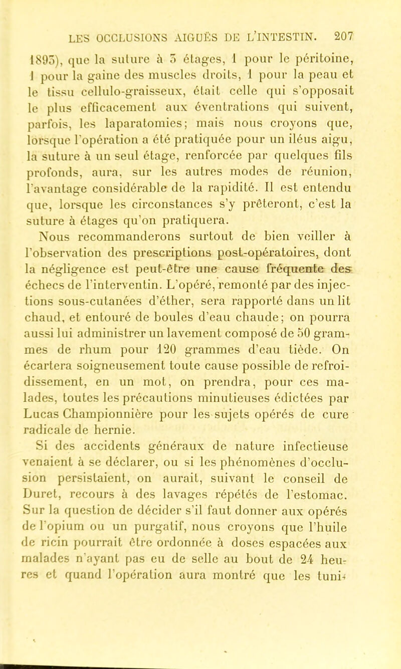 1895), que la sulure à o étages, 1 pour le péritoine, 1 pour la gaine des muscles droits, 1 pour la peau et le tissu cellulo-graisseux, était celle qui s'opposait le plus efficacement aux éventrations qui suivent, parfois, les laparatomies; mais nous croyons que, lorsque l'opération a été pratiquée pour un iléus aigu, la suture à un seul étage, renforcée par quelques fils profonds, aura, sur les autres modes de réunion, l'avantage considérable de la rapidité. 11 est entendu que, lorsque les circonstances s'y prêteront, c'est la suture à étages qu'on pratiquera. Nous recommanderons surtout de bien voilier à l'observation des prescriptions post-opératoires, dont la négligence est peut-être une cause fréquente des échecs de l'interventin. L'opéré, remonté par des injec- tions sous-cutanées d'éther, sera rapporté dans un lit chaud, et entouré de boules d'eau chaude; on pourra aussi lui administrer un lavement composé de 50 gram- mes de rhum pour 120 grammes d'eau tiède. On écartera soigneusement toute cause possible de refroi- dissement, en un mot, on prendra, pour ces ma- lades, toutes les précautions minutieiises édictées par Lucas Championnière pour les sujets opérés de cui'e ' radicale de hernie. Si des accidents généraux de nature infectieuse venaient à se déclarer, ou si les phénomènes d'occlu- sion persistaient, on aurait, suivant le conseil de Duret, recours à des lavages répétés de l'estomac. Sur la question de décider s'il faut donner aux opérés de l'opium ou un purgatif, nous croyons que l'huile de ricin pourrait être ordonnée à doses espacées aux malades n'ayant pas eu de selle au bout de 24 heur res et quand l'opération aura montré que les tuni-;