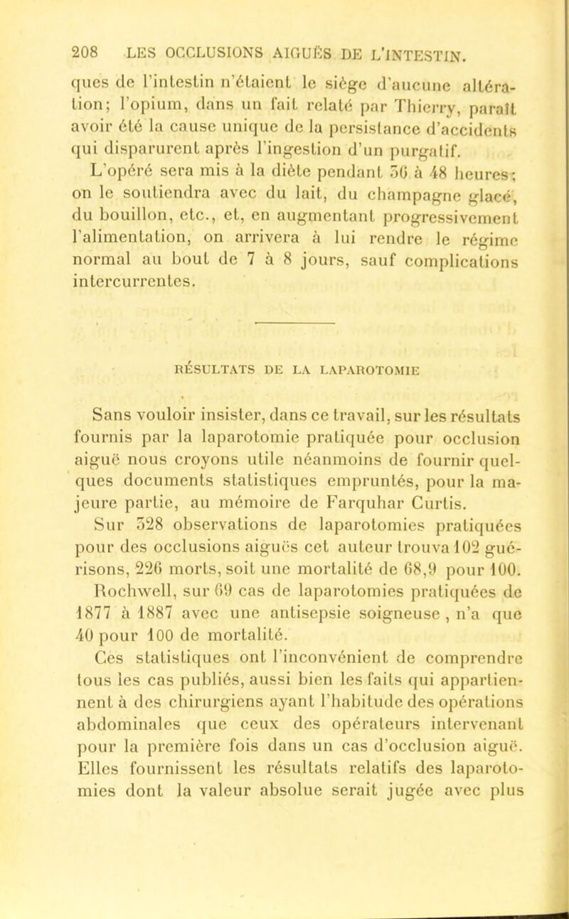 ques de l'inlestin n'étaient le siège d'aucune altéra- lion; l'opium, dans un fait relaté par Thierry, paraît avoir été la cause unique de la persistance d'accidents qui disparurent après l'ingestion d'un purgatif. L'opéré sera mis à la diète pendant 50 à 48 heures; on le soutiendra avec du lait, du Champagne glacé, du bouillon, etc., et, en augmentant progressivement l'alimentation, on arrivera à lui rendre le régime normal au bout de 7 à 8 jours, sauf complications intercurrentes. RÉSULTATS DE LA LAPAROTOMIE Sans vouloir insister, dans ce travail, sur les résultats fournis par la laparotomie pratiquée pour occlusion aiguë nous croyons utile néanmoins de fournir quel- ques documents statistiques empruntés, pour la ma- jeure partie, au mémoire de Farquhar Curlis. Sur 528 observations de laparotomies pratiquées pour des occlusions aiguës cet auteur trouva 102 gué- risons, 226 morts, soit une mortalité de 68,9 pour 100. Rochwell, sur 69 cas de laparotomies pratiquées de 1877 à 1887 avec une antisepsie soigneuse , n'a que 40 pour lOO de mortalité. Ces statistiques ont l'inconvénient de comprendre tous les cas publiés, aussi bien les faits qui appartien- nent à des chirurgiens ayant l'habitude des opérations abdominales que ceux des opérateurs intei'vcnant pour la première fois dans un cas d'occlusion aiguë. Elles fournissent les résultats relatifs des laparoto- mies dont la valeur absolue serait jugée avec plus