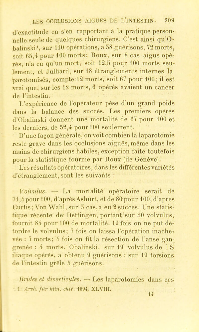 d'exactitude en s'en rapportant à la pratique person- nelle seule de quelques chirurgiens. C'est ainsi qu'O- balinski*, sur 110 opérations, a 58 guérisons, 72 morts, soit 65,4 pour 100 morts; Roux, sur 8 cas aigus opé- rés, n'a eu qu'un mort, soit 12,5 pour 100 morts seu- lement, et Julliard, sur 18 étranglements internes la parotomisés, compte 12 morts, soit 67 pour 100; il est vrai que, sur les 12 morts, 6 opérés avaient un cancer de l'intestin. L'expérience de l'opérateur pèse d'un grand poids dans la balance des succès. Les premiers opérés d'Obalinski donnent une mortalité de 67 pour 100 et les derniers, de 52,4 pour 100 seulement. ■ D'une façon générale, on voit combien la laparotomie reste grave dans les occlusions aiguës, même dans les mains de chirurgiens habiles, exception faite toutefois pour la statistique fournie par Roux (de Genève). Les résultats opératoires, dans les différentes variétés d'étranglement, sont les suivants : Volvulics. — La mortalité opératoire serait de 71,4pourl00, d'après Ashurt, et de 80 pour 100, d'après Curtis; Von Wahl, sur 5 cas,a eu 2 succès. Une statis- tique récente de Dettingen, portant sur 50 volvulus, fournit 84 pour 100 de mortalité. 19 fois on ne put dé- tordre le volvulus; 7 fois on laissa l'opération inache-- vée : 7 morts; 4 fois on fit la résection de l'anse gan- grenée : 4 morts. Obalinski, sur 19 volvulus de l'S iliaque opérés, a obtenu 9 guérisons : sur 19 torsions de l'intestin grêle 5 guérisons. Brides et diverlicules. —■ Les laparotomies dans ces 1. Arch. fur klin. chir. 1894, XLVIIL 14