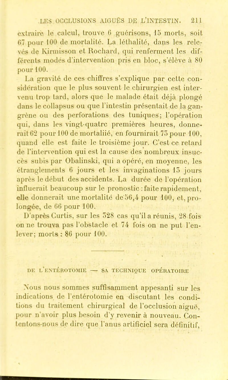 extraire le calcul, trouve (5 guérisons, 15 morts, soit 67 pour 100 de mortalité. La léthalité, daps les rele- vés de Kirmisson et Rochartl, qui renferment les dif- férents modés d'intervention pris en bloc, s'élève à 80 pour i 00. La gravité de ces chiffres s'explique par cette con- sidération que le plus souvent le chirurgien est inter- venu trop tard, alors que le malade était déjà plongé dans le coUapsus ou que l'intestin présentait de la gan- grène ou des perforations des tuniques; l'opération qui, dans les vingt-quatre premières heures, donne- rait 62 pour 100 de mortaliié, en fournirait 75 .pour 100, quand elle est faite le troisième jour. C'est ce retard de l'intervention qui est la cause des nombreux insuc- cès subis par Obalinski, qui a opéré, en moyenne, les étranglements 6 jours et les invaginations 15 jours après le début des accidents. La durée de l'opération influerait beaucoup sur le pronostic : faite rapidement, elle donnerait une mortalité de 56,4 pour 100, et, pro- longée, de 06 pour 100. . D'après Curtis, sur les 528 cas qu'il a réunis, 28 fois on ne trouva pas l'obstacle et 74 fois on ne put l'en- lever; morts : 86 pour 100. DE l'eNTÉROTOMIE SA TECHNIQUE OPERATOIRE Nous nous sommes suffisamment appesanti sur les indications de l'entérotomie en discutant les condi- tions du traitement chirurgical de l'occlusion aiguë, pour n'avoir plus besoin d'y revenir à nouveau. Con- tentons-nous de dire que l'anus artificiel sera définitif,