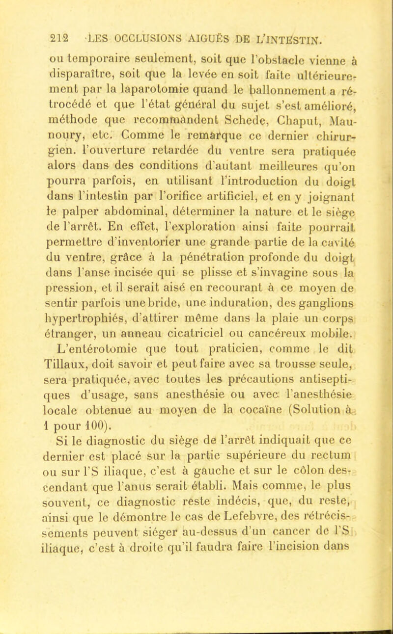 ou temporaire seulement, soit que l'obstacle vienne à disparaître, soit que la levée en soit laite ultérieure- ment par la laparotomie quand le ballonnement a ré- trocédé et que l'état général du sujet s'est amélioré, méthode que recommandent Schede, Chaput, Alau- noury, etc. Comme le remarque ce dernier chirur- gien, l'ouverture retardée du ventre sera pratiquée alors dans des conditions d'autant meilleures qu'on pourra parfois, en utilisant l'introduction du doigt dans l'intestin par l'orifice artificiel, et en y joignant le palper abdominal, déterminer la nature et le siège de l'arrêt. En elTet, l'exploration ainsi faite pourrait permettre d'inventorier une grande partie de la cavité du ventre, grâce à la pénétration profonde du doigt dans l'anse incisée qui se plisse et s'iuvagine sous la pression, et il serait aisé en recourant à ce moyen de sentir parfois une bride, une induration, des ganglions hypertrophiés, d'attirer même dans la plaie un corps étranger, un anneau cicatriciel ou cancéreux mobile. L'entérotomie que tout praticien, comme le dit Tillaux, doit savoir et peut faire avec sa trousse seule, sera pratiquée, avec toutes les précautions antisepti- ques d'usage, sans anesthésie ou avec; l'aneslhésie locale obtenue au moyen de la cocaïne (Solution à.. 1 pour iOO). Si le diagnostic du siège de l'arrêt indiquait que ce dernier est placé sur la partie supérieure du rectum ou sur rS iHaque, c'est à gauche et sur le côlon des- cendant que l'anus serait établi. Mais comme, le plus souvent, ce diagnostic reste indécis, que, du reste, ainsi que le démontre le cas de Lefebvre, des rétrécis- sements peuvent siéger au-dessus d'un cancer de l'Si iliaque, c'est à droite qu'il faudra faire l'incision dans