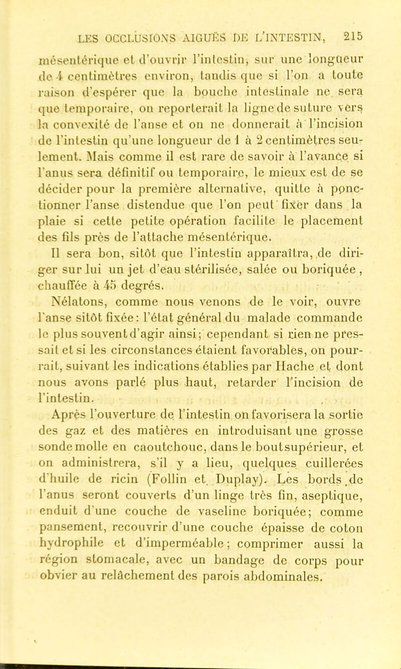 niésenlériquc et d'ouvrir l'inleslin, sur une longueur de 4 centimètres environ, tandis que si l'on a toute raison d'espérer que la bouche intestinale ne sera que temporaire, on reporterait la ligne de suture \érs la convexité de l'anse et on ne donnerait à l'incision de l'intestin qu'une longueur de 1 à 2 centimètres seu- lement. Mais comme il est rare de savoir à l'avance si l'anus sera définitif ou temporaire, le mieux est de se décider pour la première alternative, quitte à ppnc- tionner l'anse distendue que l'on peut fixer dans la plaie si cette petite opération facilite le placement des fils près de l'attache mésentérique. Il sera bon, sitôt que l'intestin apparaîtra,,de diri- ger sur lui un jet d'eau stérilisée, salée ou boriquée , chauffée à 45 degrés. Nélatons, comme nous venons de le voir, ouvre l'anse sitôt fixée: l'état général du malade commande le plus souvent d'agir ainsi; cependant si den ne pres- sait et si les circonstances étaient favorables, on pour- rait, suivant les indications établies par Hache et dont nous avons parlé plus haut, retarder l'incision de l'intestin. Après l'ouverture de l'intestin on favorisera la sortie des gaz et des matières en introduisant une grosse sonde molle en caoutchouc, dans le boutsupérieur, et on administrera, s'il y a lieu, quelques cuillerées d'huile de ricin (Follin et. Duplay). Les bords.de l'anus seront couverts d'un linge très fin, aseptique, enduit d'une couche de vaseline boriquée; comme pansement, recouvrir d'une couche épaisse de coton hydrophile et d'imperméable; comprimer aussi la région stomacale, avec un bandage de corps pour obvier au relâchement des parois abdominales.