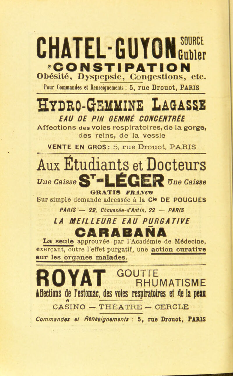 CHATEL-GUYONS, «CONSTIPATION Obésité, Dyspepsie, Congestions, etc. Pour Cominaodes et Renseigaernents : 5, rue Drouot, PARIS Htdro-Gemmine Laqasss EAU ÛE PIN GEMMÉ CONCEHTRÊE Affections des voies respiratoires, de la gorgOt des reins, de la vessie VENTE EN GROS: 5. rue Drouot, PARIS Aux Étudiants et Docteurs Vue Caisse $'^*'LiÉGER Caisse GRATIS FRANCO Sur simple demande adressée à la DE FOUGUES PAR/S — 22. Chaussée-cTÂntin. 22 — PARIS LA MEILLEURE EAU PURGATIVE CARABANA La seule approuvée par l'Académie de Médecine, exerçant, outre l'efiFet purgatif, une action curative sur 103 organes malades. ROYAT  RHUMATISME âflecOons de restomc, des Yoies respiratoires et île la peu CASINO — THÉÂTRE — CERCLE Commandes et Renseignements : S, me Drouot, PARIS