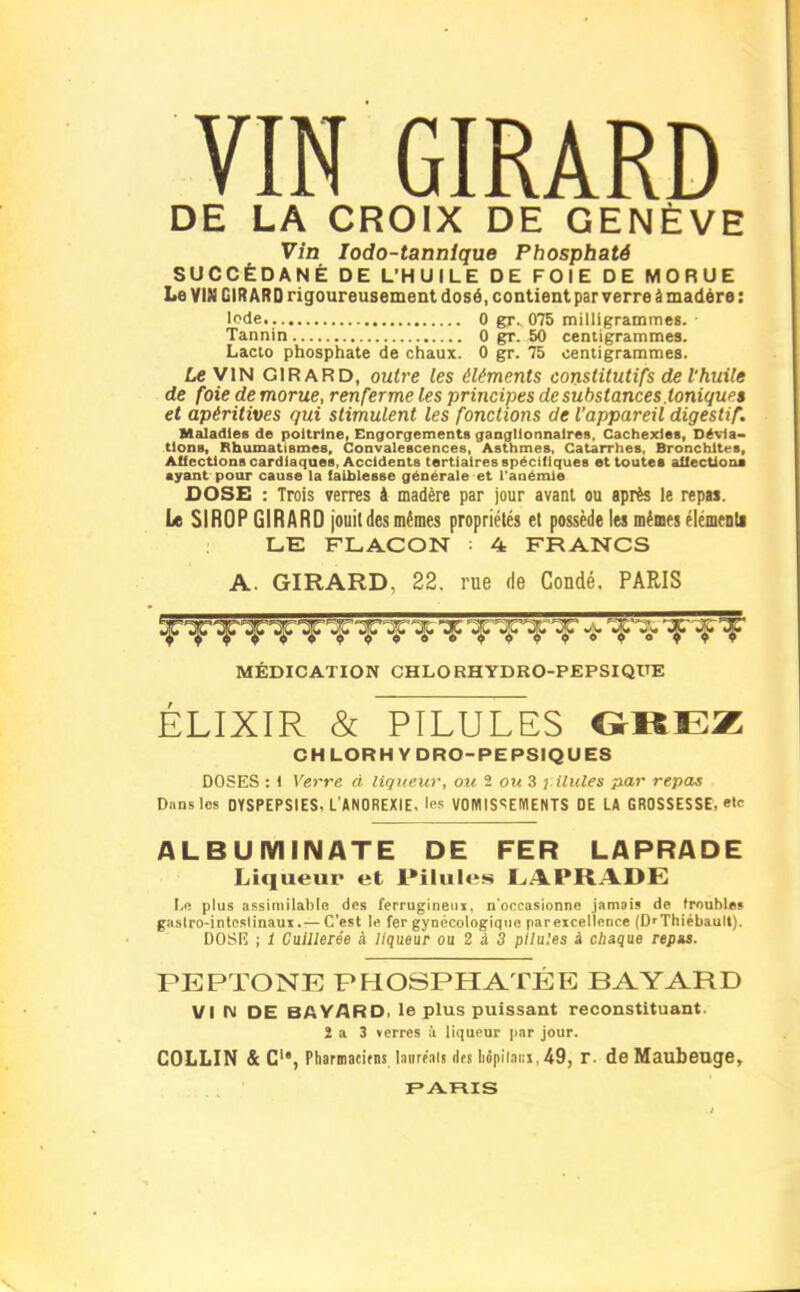 VIN GIRARD DE LA CROIX DE GENÈVE Vin lodo-tannlque Phosphaté SUCCÉDANÉ DE L'HUILE DE FOIE DE MORUE Le VIN GIRARD rigoureusement dosé, contient par verre à madère : Iode 0 gr. 075 milligrammes. Tannin 0 gr. 50 centigrammes. Lacto phosphate de chaux. 0 gr. 75 centigrammes. Le VIN GIRARD, outi'e les éléments constitutifs de l'huile de foie demorue, renferme les principes de substances.tonique» et apéritives qui stimulent les fonctions de l'appareil digestif. Msiladles de poitrine, Engorgements ganglionnaires. Cachexies, Dévia- tions, Rhumatismes, Convalescences, Asthmes, Catarrhes, Bronchites, Aficctions cardiaques, Accidents tertiaires spéciliques et toutes allecUona ayant pour cause la faiblesse générale et l'anémie DOSE : Trois verres i madère par jour avant ou après le repas. Le SIROP GIRARD jouit des mêmes propriétés et possède lu mêmes élémenti LE FLACON ■ 4 FRANCS A. GIRARD, 22. rue de Condé. PARIS MÉDICATION CHLORHYDRO-PEPSIQUE ÉLIXIR & PILULES OREZ CHLORHYDRO-PEPSIQUES DOSES : I Verre d liqueur, ou 2 ou 3 i Unies par repas Dans les DYSPEPSIES, L'ANOREXIE, 'es VOMIS<;eMENTS DE LA GROSSESSE, «te ALBUMINATE DE FER LAPRADE Liqueur et Pilules I^APRADE !/« plus assimilable des ferrugineiii, n'occasionne jamais de (roubles gastro-inteslinaui.— C'est le fer gynécologique parexcelleiice (D'Thiébault). DOSIÎ ; 1 Cuillerée à liqueur ou 2 à 3 pilules à chaque repu. PEPTONE PHOSPHATÉE BAYARD VI IM DE BAYARD. le plus puissant reconstituant. î a 3 verres i liqueur par jour. COLLIN & C, Pharmaeifns laiirp'ai» dfs liopiiani, 49, r. de Maubeuge, PARIS