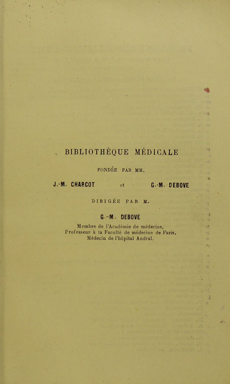 BIBLIOTHÈQUE MÉDICALE FONDEE PAR MM. -M. CHARCOT et G- IVI. DEBOVE DIRIGÉE PAR M. G -M. DEBOVE Membre de l'Académie de médecine, Professeur à la Faculté de médecine de Paris. Médecin de l'hôpital Andral.