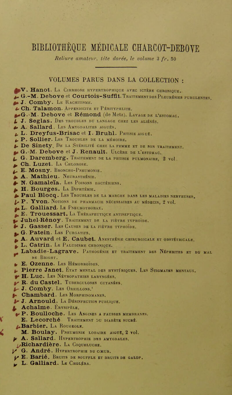 Reliure amaleur, tète dorée, le volume 3 fr. 50 VOLUMES PARUS DANS LA COLLECTION : ^V. Hanot. La CinnuosE iiypebthophique avec ictère chronique. p. G.-M. Debove et Courtois-Suffi.t.TnMTEUENTdes Pleurésies purulextes ^J. Comby. Lu Uachhismi:. Ch. Talamon. Ai'pendicite et Pérityphlite. I^Cr.-M. Debove et Rémond (de Metz). Lavage dk l'estomac. l. J. Seglas. Des TR0UUL1Î9 du langage chez les aliénés. 4» A. Sallard. Les Amygdalites aiguës. t, L. DreyfUS-BrisaC et I. Bruhl. Phtisie aiguÉ. 4, p. SoUier. Les Trouules de la iiÉMoinE. i. De Sinety. De la Stéhilité chez la femue et de son traitement. ^ G.-M. Debove et J. Renault. Ulcère de l'estomac. ^ G. Daremberg. Traitement de la phtisie pulmonaire, 2 vol. ^ Ch. Luzet. La Culorose. ^ E. MOSny. Broncho-Pneumonie. ^ A. Mathieu. Neurasthénie. ^ N. Gamaleïa. Les Poisons hactéhiens. ^ H. Bourges. La Diphtérie. ^ Paul Blocq. Les ÏROunLES de la marche dans les maladies merveoses. ^ P. Yvon. Notions de phahmacie nécessaires au médecin, 2 voL ^L. Gaillard. Le Pneumothorax. ^ E. TroueSSart. La Thérapeutique antiseptique. ^ Juhel-Rénoy. Traitement de la fièvre typhoïde. I» J. GaSSer. Les Causes de la fièvre tvphoïhe. ^ G. Patein. Les Purgatifs. ^ A. Auvard et E. Caubet. Anesthésie chirurgicale et obstétricale. ^ L. Catrin. Le Paludisme cuhonique. Labadle-Lagrave. Pathogénie et traitement des Néphrites et du mal de Bright. ^ E. Ozenue. Les HÉMOnnoÏDES. Pierre Janet. Etat mental des uvsTfRiQUES. Les Stigmatrs MENTAU.X. H. Luc. Les Nkvhopatuies laryngées. y R. du Castel. Tuberculoses cutanées. 1^ J. Comby. Les Oreillons.' ^ Chambard. Les Morphinomanes. ^ 3. Arnould. La Désinfection puiilique. ^ Achalme. Ébvsipèle. ^ P. Boulloche. Les Angines a fausses memrhanfs. E. Lecorché Traitement :)U diadètb sucré. /.Barbier. La Rougeole. M. Boulay. Pneumonie lobube aioué, 2 voL f/> Al. Sallard. Hypertrophie des amygdales. I^Richardière. La Coqueluche. |/ G. André. Hypertrophie du coeur. ^ E. Barié. Bruits de souffle et druitS de galop. ^ L. Gaillard. Le Choléra.