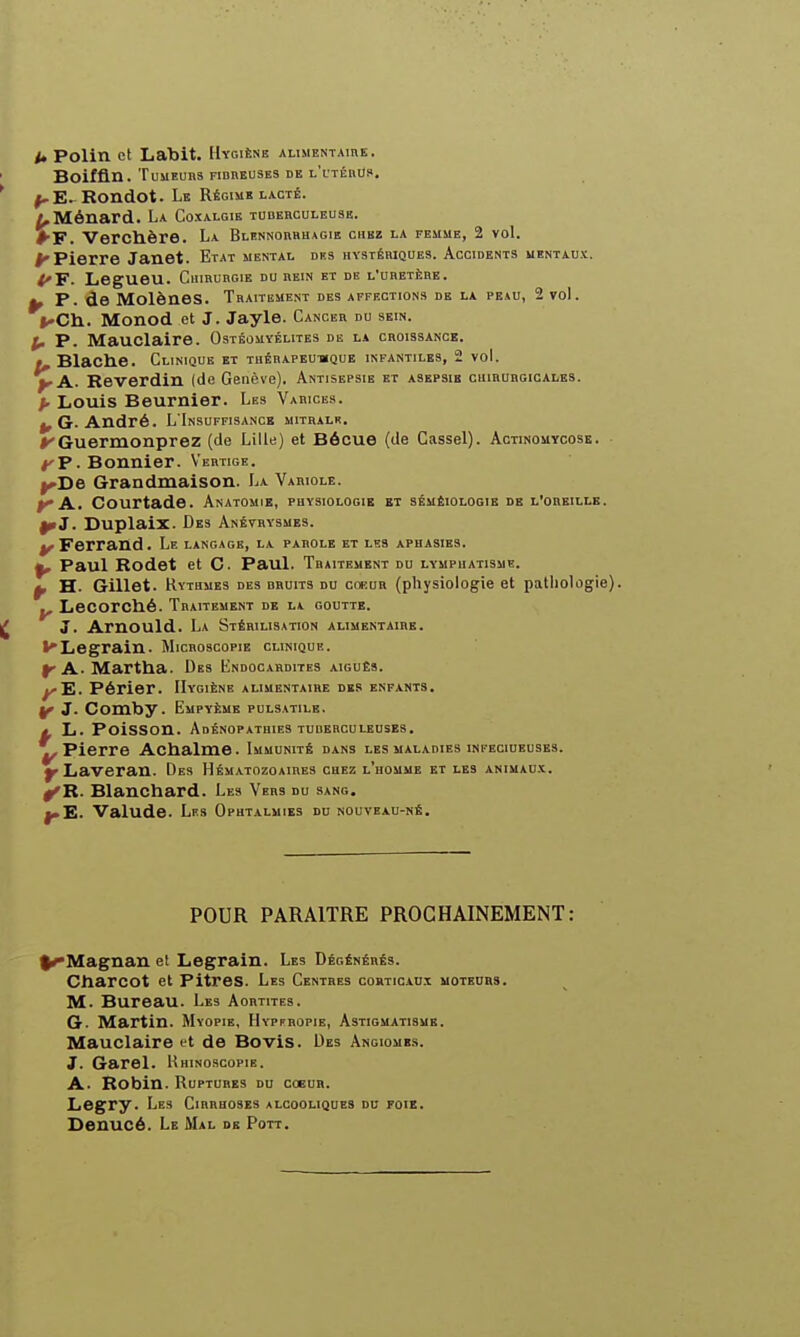 A Polin et Labit. Hygiène alimentaire. BOiffln. TUUEUBS FIBREUSES DE l'lTÉRUS. ^E^Rondot. Le Régime lacté. /,Ménard. La Coxalgie tuberculeuse. ♦■F. Vercllère. La Blennorhhagie chez la femme, 2 voL ^Pierre Janet. Etat mental des hystériques. Accidents mentaux. <'F. Legueu. Chirurgie du rein et de l'uretère. ^ P. de Molènes. Traitement des affection» de la peau, 2 vol. ^'Ch.. Monod et J. Jayle. Cancer du sein. p. P. Mauclaire. Ostéomyélites de la croissance. », Blache. Clinique et tuérapeu-mque infantiles, 2 voL jpA. Reverdin (de Genève). Antisepsie et asepsie chirurgicales. p Louis Beurnier. Les Varices. ^ G. André. L'Insuffisance mithalr. ^'Guermonprez (de Lille) et Bécue (de Cassel). Actinouycosb. • /'P. Bonnier. Vertige. ^De Grandmaison. La Vahiole. ^ A.. Courtade. Anatouie, physiologie et sémêiologie de l'oreille. ^J. Duplaix. Des Anétrysmes. ^Ferrand. Le langage, la parole et les aphasies. ^ Paul Rodet et C. Paul. Traitement du lymphatisme. ^ H. Gillet. Rythmes des bruits du cof.ur (physiologie et patliologie). Lecorché. Traitement db h goutte. 3. Arnould. La Stérilisation alimentaire. l'Legrain. Micboscopie clinique. f A. Marttia. Des Endocardites aiguEs. ^E. Périer. Hygiène alimentaire des enfants. y J. Comby. Empyème pulsatile. t L. Poisson. Adénopathies tuberculeuses. ^Pierre Achalme. Immunité dans les maladies infeciueuses. y Laveran. Des Hématozoaires chez l'homme et les animaux. ^R. Blanchard. Les Vers du sang. J.E. Valude. Les Ophtalmies du nouveau-né. POUR PARAITRE PROCHAINEMENT: ^Magnan el Legrain. Les Dégénérés. Cliarcot et pitres. Les Centres corticaux moteurs. M. Bureau. Les Aortites. G. Martin. Myopie, Hypfbopie, Astigmatisme. Mauclaire et de BoviS. Des Angiomes. J. Garel. Rhinoscopie. A. Robin. Ruptures du coeur. Legry. Les Cirrhoses alcooliques du foie. Denucé. Le Mal dk Pott.