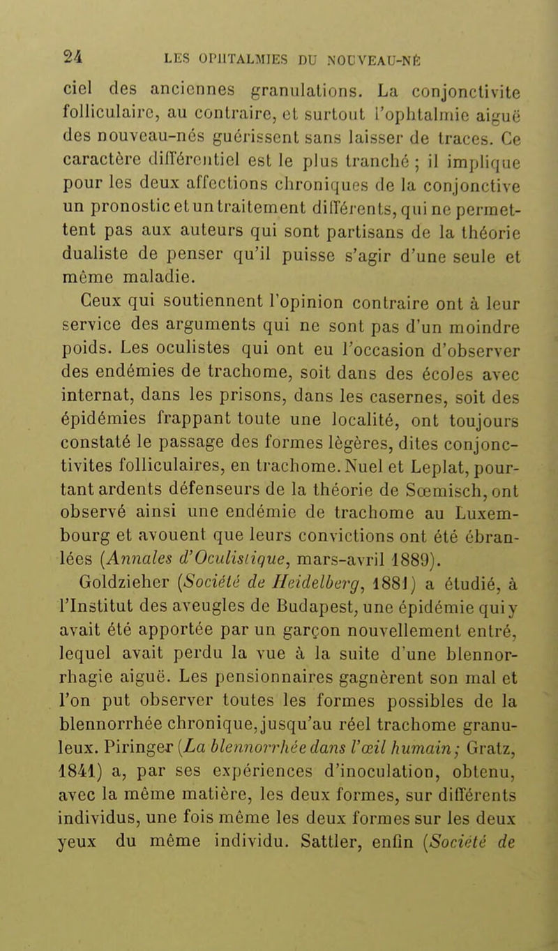 ciel des anciennes granulations. La conjonctivite folliculaire, au contraire, et surtout l'ophtalmie aiguë des nouveau-nés guérissent sans laisser de traces. Ce caractère dilTérentiel est le plus tranché ; il implique pour les deux affections chroniques de la conjonctive un pronostic et un traitement différents, qui ne permet- tent pas aux auteurs qui sont partisans de la théorie dualiste de penser qu'il puisse s'agir d'une seule et même maladie. Ceux qui soutiennent l'opinion contraire ont à leur service des arguments qui ne sont pas d'un moindre poids. Les ocuUstes qui ont eu l'occasion d'observer des endémies de trachome, soit dans des écoles avec internat, dans les prisons, dans les casernes, soit des épidémies frappant toute une localité, ont toujours constaté le passage des formes légères, dites conjonc- tivites folliculaires, en trachome. Nuel et Leplat, pour- tant ardents défenseurs de la théorie de Sœmisch,ont observé ainsi une endémie de trachome au Luxem- bourg et avouent que leurs convictions ont été ébran- lées {Annales d'Oculisiique, mars-avril 1889). Goldzieher {Société de Ileidelbcrg, 1881) a étudié, à l'Institut des aveugles de Budapest, une épidémie qui y avait été apportée par un garçon nouvellement entré, lequel avait perdu la vue à la suite d'une blennor- rhagie aiguë. Les pensionnaires gagnèrent son mal et l'on put observer toutes les formes possibles de la blennorrhée chronique, jusqu'au réel trachome granu- leux. Piringer [La blennorrhée dans l'œil humain; Gratz, 1841) a, par ses expériences d'inoculation, obtenu, avec la même matière, les deux formes, sur différents individus, une fois même les deux formes sur les deux yeux du même individu. Sattler, enfin {Société de