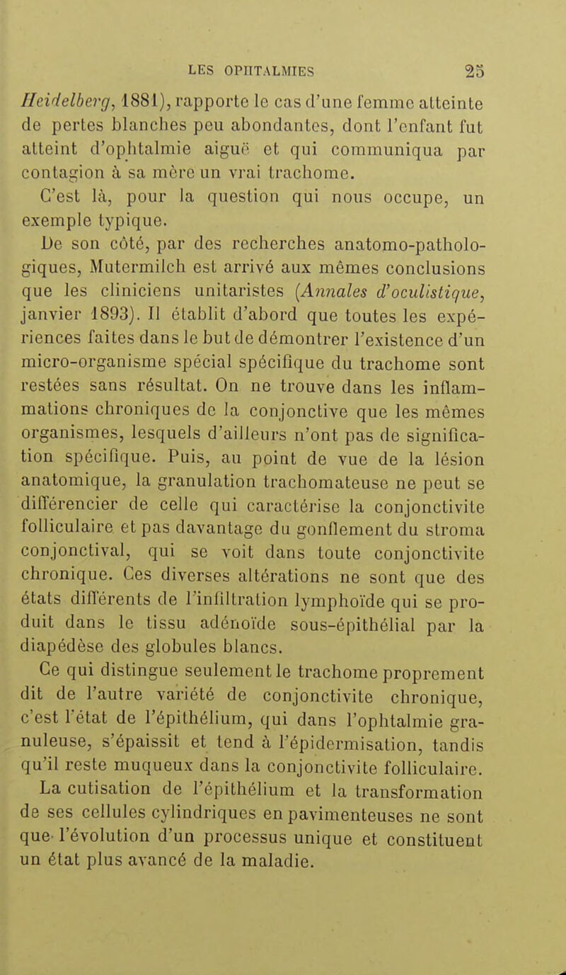 Heidelberg, 1881), rapporte le cas d'une femme atteinte de pertes blanches peu abondantes, dont l'enfant fut atteint d'ophtalmie aiguë et qui communiqua par contagion à sa mère un vrai trachome. C'est là, pour la question qui nous occupe, un exemple typique. De son côté, par des recherches anatomo-patholo- giques, Mutermilch est arrivé aux mêmes conclusions que les cliniciens unitaristes [Annales d'oculistique, janvier 1893). Il établit d'abord que toutes les expé- riences faites dans le but de démontrer l'existence d'un micro-organisme spécial spécifique du trachome sont restées sans résultat. On ne trouve dans les inflam- mations chroniques de la conjonctive que les mêmes organismes, lesquels d'ailleurs n'ont pas de significa- tion spécifique. Puis, au point de vue de la lésion anatomique, la granulation trachomateuse ne peut se dilTérencier de celle qui caractérise la conjonctivite fofiiculaire et pas davantage du gonflement du stroma conjonctival, qui se voit dans toute conjonctivite chronique. Ces diverses altérations ne sont que des états différents de l'infiltration lymphoïde qui se pro- duit dans le tissu adénoïde sous-épithélial par la diapédèse des globules blancs. Ce qui distingue seulement le trachome proprement dit de l'autre variété de conjonctivite chronique, c'est l'état de l'épithélium, qui dans l'ophtalmie gra- nuleuse, s'épaissit et tend à l'épidermisation, tandis qu'il reste muqueux dans la conjonctivite folliculaire. La cutisation de l'épithélium et la transformation de ses cellules cylindriques en pavimenteuses ne sont que l'évolution d'un processus unique et constituent un état plus avancé de la maladie.