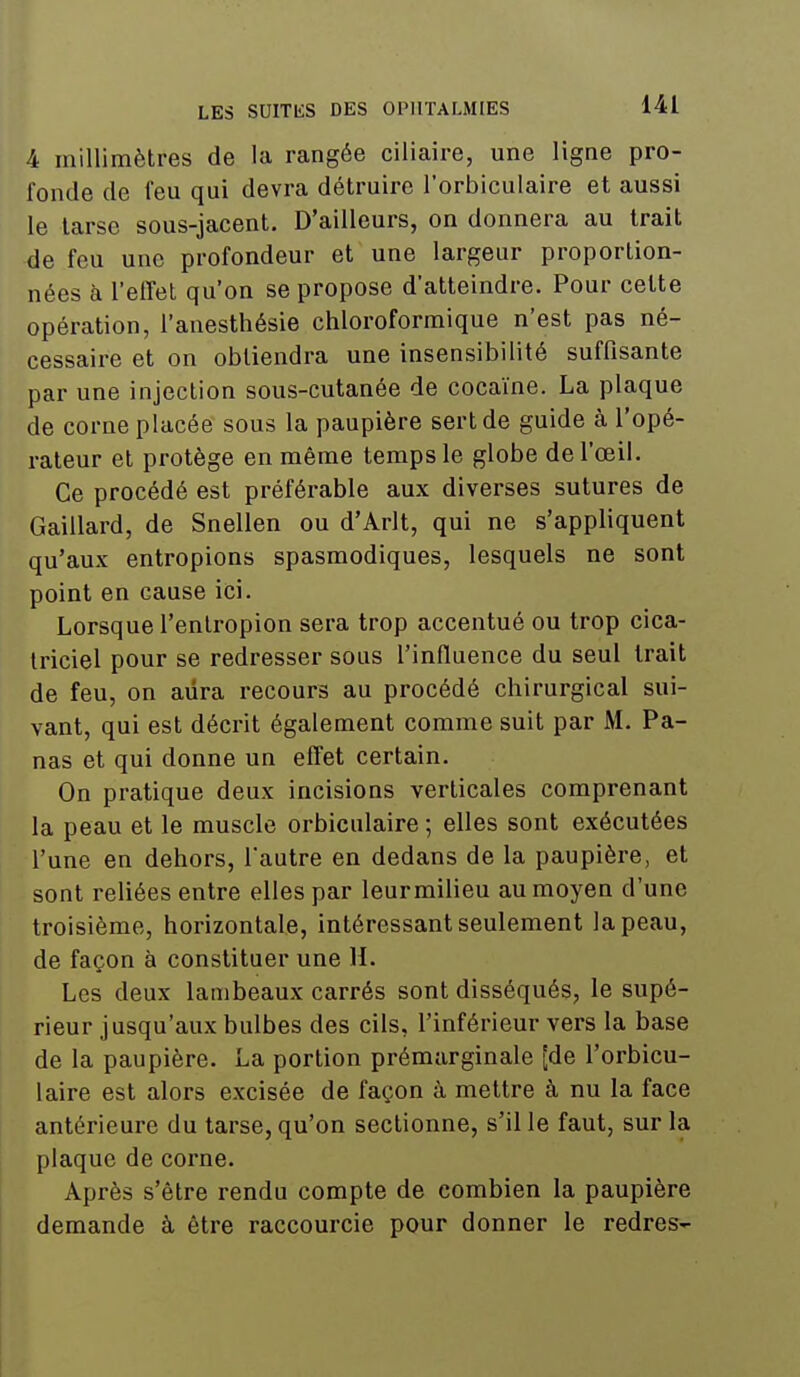 4 millimètres de la rangée ciiiaire, une ligne pro- fonde de feu qui devra détruire l'orbiculaire et aussi le tarse sous-jacent. D'ailleurs, on donnera au trait de feu une profondeur et une largeur proportion- nées à l'effet qu'on se propose d'atteindre. Pour cette opération, l'auesthésie chloroformique n'est pas né- cessaire et on obtiendra une insensibilité suffisante par une injection sous-cutanée de cocaïne. La plaque de corne placée sous la paupière sert de guide à l'opé- rateur et protège en même temps le globe de l'œil. Ce procédé est préférable aux diverses sutures de Gaillard, de Snellen ou d'Arlt, qui ne s'appliquent qu'aux entropions spasmodiques, lesquels ne sont point en cause ici. Lorsque l'enlropion sera trop accentué ou trop cica- triciel pour se redresser sous l'influence du seul trait de feu, on aura recours au procédé chirurgical sui- vant, qui est décrit également comme suit par M. Pa- nas et qui donne un effet certain. On pratique deux incisions verticales comprenant la peau et le muscle orbiculaire ; elles sont exécutées l'une en dehors, l'autre en dedans de la paupière, et sont reliées entre elles par leurmilieu au moyen d'une troisième, horizontale, intéressant seulement la peau, de façon à constituer une H. Les deux lambeaux carrés sont disséqués, le supé- rieur jusqu'aux bulbes des cils, l'inférieur vers la base de la paupière. La portion prémarginale [de l'orbicu- laire est alors excisée de façon à mettre à nu la face antérieure du tarse, qu'on sectionne, s'il le faut, sur la plaque de corne. Après s'être rendu compte de combien la paupière demande à être raccourcie pour donner le redres-