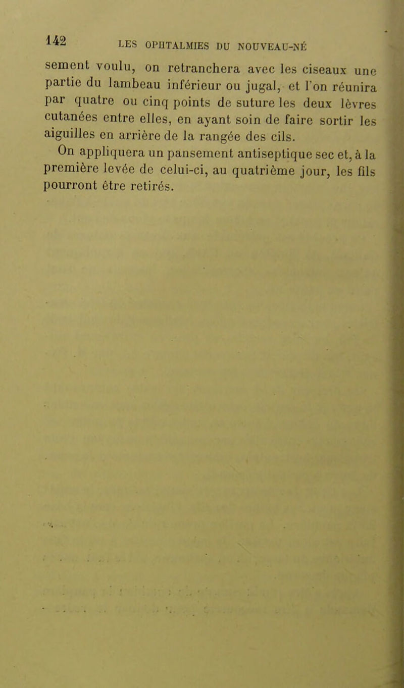 sèment voulu, on retranchera avec les ciseaux une partie du lambeau inférieur ou jugal, et l'on réunira par quatre ou cinq points de suture les deux lèvres cutanées entre elles, en ayant soin de faire sortir les aiguilles en arrière de la rangée des cils. On appliquera un pansement antiseptique sec et, à la première levée de celui-ci, au quatrième jour, les fils pourront être retirés.