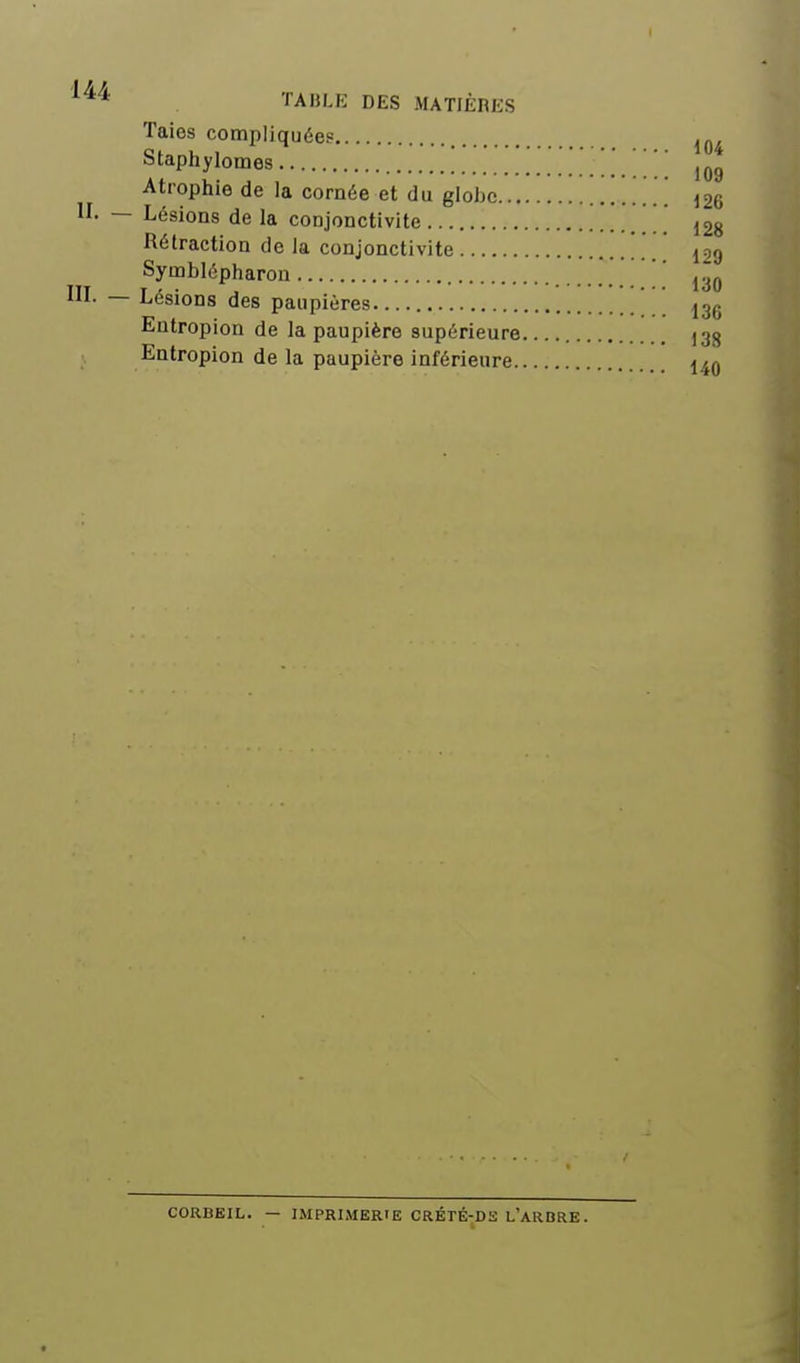 Taies compliquée? Staphylomes  ' ' Atrophie de la cornée et du globe i26 n. — Lésions de la conjonctivite 128 Rétraction de la conjonctivite *.. 129 Syœblépharon 130 ni. — Lésions des paupières ' _[ 13g Entropion de la paupière supérieure 138 Entropion de la paupière inférieure 14q CORBEIL. — IMPRIMERIE CRÉTÉ-DS L'aRBRE.