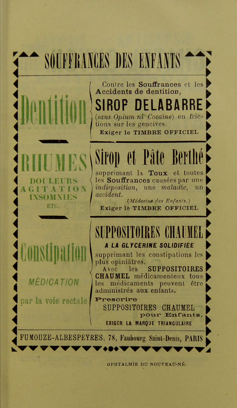 Contre les Souffrances et les Accidents de dentition, SIROP DELABARRE {sam Opium ni Cocaïne) en fric- lions sur les gencives. Exiger le TIMBRE OFFICIEL Il HUM ES l^'''^!' f^*^ ^^^^^^ DOILEIRS A G 1 r A T IO \ IXSOM\Ii:S ETC. Iliitipiliiiiii MÉDICATION par la voie rectale supprimant la Toux et toutes les Souffrances causées par une indii^position, une maladie, un accident. {Médecine (les Enfants.) Exiger 16 TIMBRE OFFICIEL SUPPOSITOIRES CIIMiffli 4 L4 GLYCEMNE SOLIDIFIÉE supprimant les constipations les plus opiniâtres. Avec les SUPPOSITOIRES CHAUMEL médicamenteux tous les médicaments peuvent être administrés aux entants. SUPPOSITOIRES CHAUMEL poiar Enfants. EXIGER LA MARQUE TRIANGULAIRE FUMOUZE-ALBESPEYRES, 78, Faubourg Sainl-Dcnis, PARIS OPHTALMIE DO NOUVEAO-NÉ.
