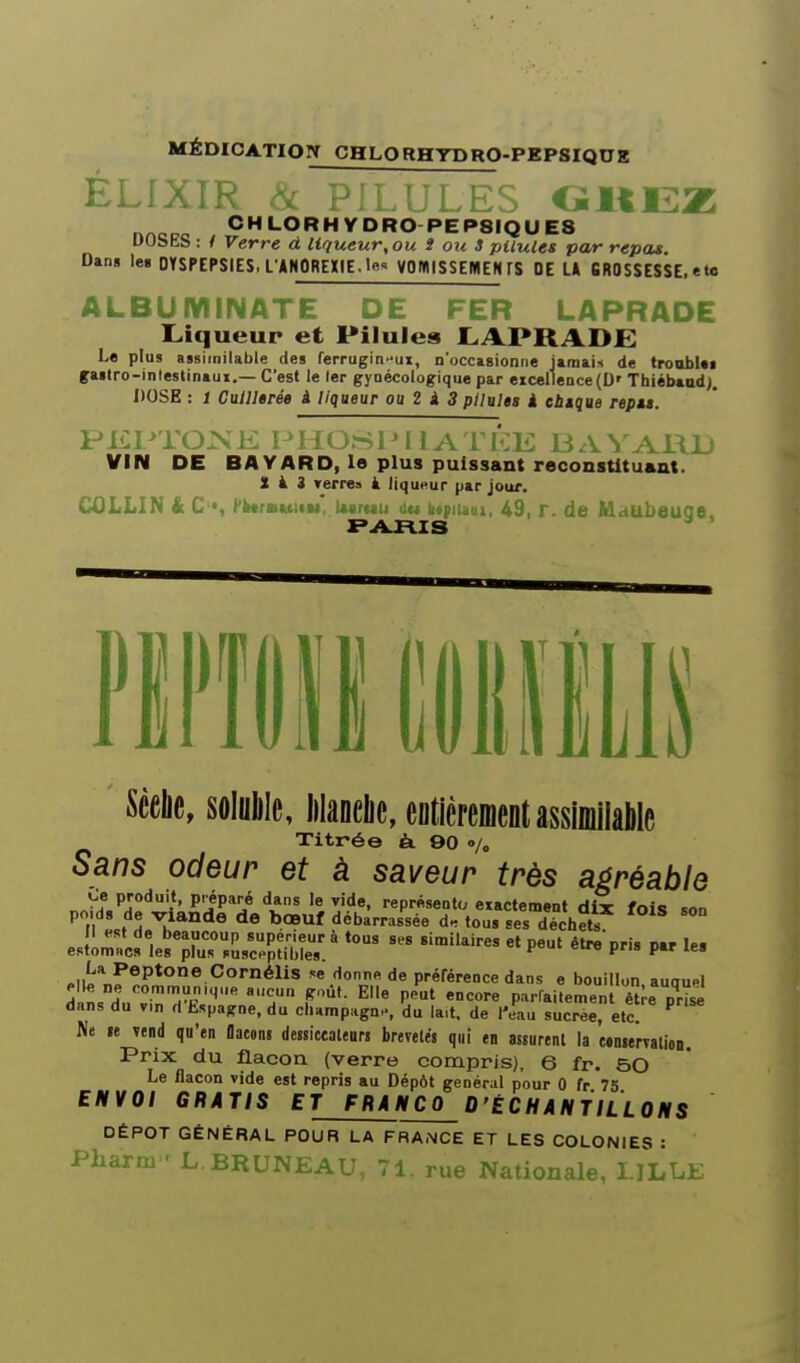 MÉDICATION CHLORHYDRO-PgPSIQUg ÉLfXIR ^ PR.in.ES CïliEZ CHLORHYORO PEP8IQUE8 DOSES : / Verre à liqueur, ou î ou 3 pilules par repas. Dans le> DYSPEPSIES, L'ANOREXIE. !« VOWlSSEMEW FS OE U 6R0SSESSE, eta ALBUMINATE DE FER LAPRADE I^iqueup et Pilules ILAPRADJE Le plus assimilable des ferrugineux, n'occasionne jamais de troobUi gaslro-inlestinaui.—C'est le 1er gynécologique par eicelleQce(D' Thiébaud;. DOSE : i Cuillêrée i liqueur oa Z i 3 pllults i ebtque repu. PKPTOXE PHOSIM ! A ri>K BAVARD VIN DE BAVARD, le plus puissant reconstituant. Sis verres à liqut>ur par jour, CÛLLIN k C'*, fiwrBktilu, Uaruti ùu iityiiiiui, 49, T. de Maubeuge, Scelle, solulile, lilanclie, eDtièremciitâssiDiilâWe Titrée ë. OO •/„ Sans odeur et à saveur très agréable Çe produit, préparé dans le vide, représente, eiactement dix fois son n de bœuf débarrassée d. tou, ses déchets Il «sf de beaucoup supérieur à tous ses similaires et peut élre'Dris nar les esfomnc» les plus susceptibles. ^ P P *' .{^\^^P^°^o CornéUs « donne de préférence dans e bouillon auouM elle ne oomnr.uniq„e aucun goût. Elle peut encore parfaitement être nrT^ dans du v.n d'Espagne, du cbamp.gnH, 'du la,t. de l'eau sLcr^e, etc. ^ Ne te Tend qu'en flaeons dessicealeuM brevetés qui en assurent la «nserTation. Prix du flacon (verre compris), 6 fr. 50 Le flacon vide est repris au Dépôt général pour 0 fr 75 ENVOI GRATIS ET FRANCO D'ÉCHANTILLONS DÉPÔT GÉNÉRAL POUR LA FRANCE ET LES COLONIES • Pharm L.BRUNEAU, 71. rue Nationale, LiLLh