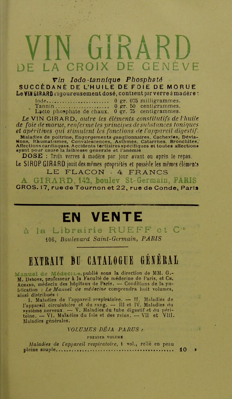 DE LA CROIX DE GENÈVE vin lodO'tannique Pbospbsté SUCCÉDANÉ DE L'HUILE DE FOIE DE MORUE Le VIN GIRARD rigoureusement dosé, coatient par verre à madère *. Inde 0 gr. 075 milligrammes. Tannin 0 pr. 50 centigrammes. L>clo phosphate de chaux. 0 gr. 75 centigrammes. Le VIN GIRARD, outre les éléments constitutifs de l'Imite de foie de morue, renferme les principes de substances toniques et apéritives qui stimulent les fonctions de l'appareil digestif. Maladies de poitrine, Engorgements ganglionnaires. Cachexies, Dévia- tions, Rhumatismes, Convalescences, Asthmes. Catarrhes. Bronchites, Affections cardiaques. Accidents tertiaires spécifiques et toutes afiectiona ayant pour cause la faiblesse générale et l'anémie DOSE : Trois verres à madère par jour avant ou après le repas. Le SIROP GIRARD jouit des mornes propriétés et possède les mffiips clénicnls LE FLACON • 4 FRANCS A. GIRARD, 142, houlev St-Germaiii, PARIS GROS. 17, rue do Tournon et 22, rue de Conde, Paris EN VENTE à la Librairie RUEFF cl C*= 106, Boulevard Saint-Gtrmain, PARIS EXTRAIT BU CATALOlillE mîUl Manuel de Médecii.ti.publié sous la direction de MM. G.- M. UKbOTB, pnoresseur à la Faculté de médecine de Paris, et Ch. AcBABD, médecin des hôpitaux de Paris. — Conditions de la pu- lilication : Le Manuel de médecine comprendra luiit volumes, ainsi distrihués : I. Maladies de l'appareil respiratoire. — II. Miiladies de l'appareil circulatoire et du fang. — III et IV. Maladies du système nerveux. — V. Maladies du tube digeslif et du péri- toine. — VI. Malailies du foie et des reins. — VII et VIII. Maladies générales. \0LUMES DÉJÀ PARUS : rnEMIER TOLBMB Maladies de l'appareil respiratoire, 1 vol., relié en peau pleine souple 10 >