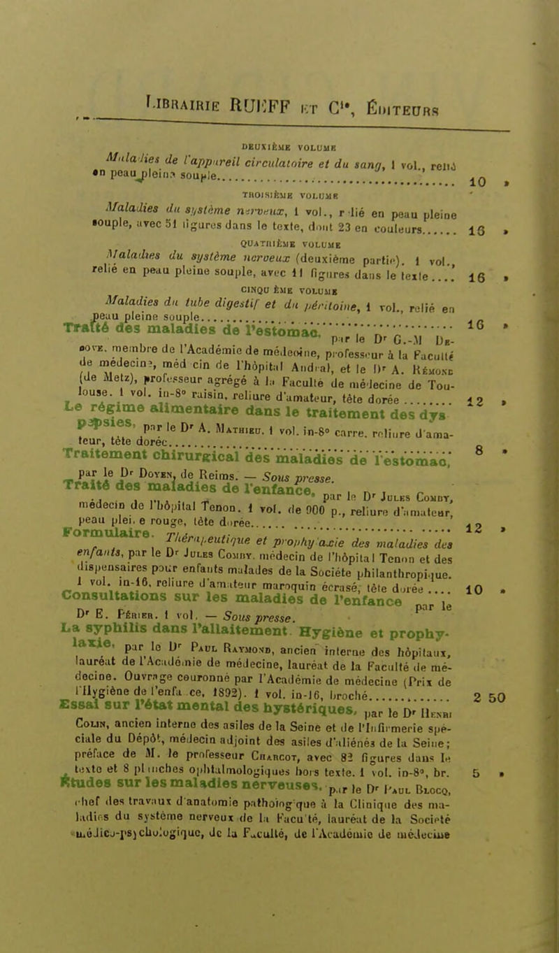 DEUXIÈME VOLUME Malalies de l'appureil circulatoire et du sann, I vol . relij •n peaujjleiiia sou|,le / THOISIËUE VOLUMB Maladies du susUme n^.rv^.ux, 1 vol., r lié en peau pleine •ouple, avec 51 ligures dans lo te%te, dont 23 en couleurs 13 . QUATniiMB VOLUME Maladies du système naroeux (deuxième partie) i vol relie en peau pleine souple, avec 11 figures dans le leile....' 16 . CINQO ÈME VOLUME Maladies du tube digestif et du /^érUoine, 1 vol. relié en neuu pleine souple ' Trafté des maladies de lWtomac.-;;V;;'DVc VM uV. ' .ovE. membre de l'Académie de médeoine, pi ofess^ur à la Facullé de medec,n>, méd cin de l'hôpital And.al, et le D' A. Rémo.nd de Metz), |,rofe.»seur agrégé à 1,-. Facullé de médecine de Tou- louse. 1 vol. m-8-. raisin, reliure damatc-ur, fête dorée 12 . Le régime alimentaire dans le traitement des dys leur, tète dorec Traitement chirurKickï dés'maladies dë ïest<imao; ' T,£f[.A ji'»'^* de Reims. - Sous presse. Traité des maladies de l'enfance. ■„ nr i r ...,„,,._, • par le. D'Jules Cowbt, medecD de 1 bôp.lal tenon. 1 rot. de 900 p., reliure d-.n.aleBr, peau plei. e rouge, lète dorée 12 » Formulaire. Thér,i,.eutique et prophy axie des maladies des enfants, pur le D' Jules Comi.v. médecin de l'hôpital Tenon et des di8,.ensa.res pour enfants malades de la Société philanthropi.me. 1 vol la-lô. reliure d'amateur maroquin écrasé, tèle d.jvée .... 10 . Consultations sur les maladies de l'enfance Vr lë D' E. Pêrieb. 1 vol, — Sous presse. • ^^'^ * La syphilis dans Tallaitemem Hygiène et prophy- laxie, lo ijr p^„i_ R^YaoND, ancien interne des liôpitaui. lauréat de 1 Aciulo.nie de médecine, lauréat de la Faculté .le mé- decine. Ouvmge couronné par l'Académie de médecine (Prii de I llygiène de l'enfa ce. 1892). 1 vol. in-J6, hroclié 2 50 Essai sur Tétat mental des hystériques, „ar le D' lkN«, CouN, ancien interne des asiles de la Seine et de l'Inn. merie spé- ciale du Dépôt, médecin adjoint des asiles d'.diénés de la Seine; préface de M. le professeur CnAncor, avec 82 figures dans le texte et 8 pl niches Ophtalmologiques liois texte. 1 vol. in-8», br. 5 • fttudes sur les maladies nerveuses, p,.,^ Kul Bloco, i lief des trav.iux d anafomie pathoiog que à la Clinique des ma- ladies du système nerveux de la Facu'té, lauréat de la Société u.oJicj-rs)cUu;ogiquc, de la F.»cullé, de l'Académie de luéJeciue