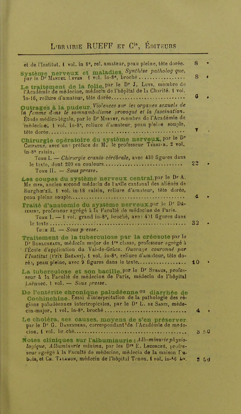 et (le rinslilut. 1 Yol. in 8°, rel. amateur, peau pleine, tàto dorée. 8 • Système nerveux et maladies, Synihèse patholog gue, par le D Manuel r.Bvra. 1 vol. in-8», broche 8 » Le traitement de la foUe,P 'e D' J. Ldys, membre do l'Académie de médecine, médociti de l'hôpital de U Chanté, i vol. în-16, relîure d'amateur, tête dorée 0 • .Outrages à la pudeur, yio'ences sur les organes sexuels de la femme d'tns Ce somnambulisme provoqué et la fascination. Étude médico-légale, par lo D'' Mksnst, n.embre do l'Académie de méileciiie; 1 vol. in-8», reliure d'uraateur. peau pleine souple, tète dorée ' Chirurgie opératoire du système nerveux, P^' le ^• CuiPADi.T, avec un^ préface do M. le professeur Tenaifa. 2 vol. in-S» raisi.n. Tome I. — Chirurgie cranio-cérébrale, avec 430 figures dans le toxte, dont 209 en couleurs 22 • ToiiE II. — Souaprnsse. Les coupes du système nerveux central.par le D' A. Mb cifb, ancien second médecin de 1 asîle cantonal des aliénés du Burghœ'zli. 1 vol. in-18 raisin, reliure d'amateur, tête dorée, peau pleine souple 4 » Traité d'anatomie du système nerveux,par lo D D4- lEMN-î, profeçieur agrégé à la Faculté de médecine de Paris. Tome I. — 1 vol. grand in-S, lu-oc'.ié, ave: 4Ti Dgiircs dans le texto 33 • ro.:B II. — Sousp esse. Traitement de la tuberculose par la créosote par lo D' BuRLOBBATi.x, médecm major de 1 classe, professeur .igrégé à ' l'École d'application du Val-de-Grice. Ouora;je couronné par l'Institut (Prix Brêant). 1 vol. in-8», reliure d'am.iteur, tête do- ré;, peau pleine, avec 9 figures dans le texte 10 • La tuberculose et son bacille.P'le D' Stbaus, profes- seur à la Faculté de médecine de Paris, médecin de l'hôpital Lnënnec. 1 vol. — Sous presse. De Tentérite chronique paludéenne ° diarrhée de Cochinchiae. Kssai J'inlerprétation delà pathologie des ré- gions paludéennes infertropicales, par le D' L. de Santi, méde- cin-major. 1 vol. in-8<'. broché 4 • Le choléra, ses causes, moyens de s'en préserver parle D' G. DAnEMnEao, correspondant'de l'Académie de méde- cine. 1 vol. br.cbé 3 t-0 Notes cliniques sur l'albuminurie s ^''''««'■''^pAyiJo- lo;/ique, Albuminurie minima, par les D E. Lecoscdê, iirolos- seur ugrégé à la Kaculté de médecine, médecin de la maison Pu-