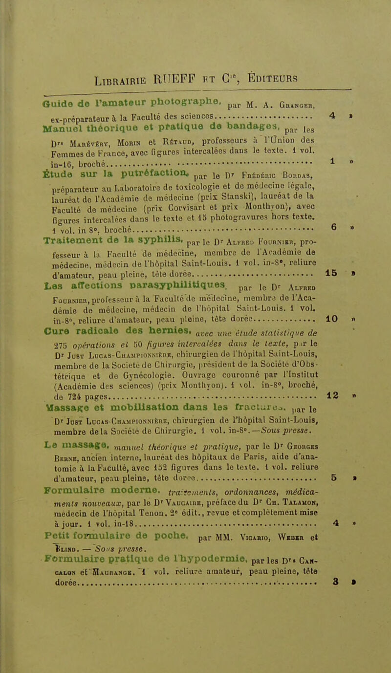 Guide de l'amateur photographe, ^ Gh»ngeb, ex-préparateur à la Faculté des sciences 4 Manuel théorique et pratique de bandages, p^^,. D Mabévébv, Morin et RÉTiUD, professeurs ù l'Union des Femmes de France, avec figures intercalées dans le texte. 1 vol. in-l6, broché * Étude sur la putréfaction, ^^j, Fhédéhio Bordas, préparateur au Laboratoire do toxicologie et de médecine légale, lauréat do l'Académie de médecine (pris Stanslii), lauréat de la Faculté de médecine (prix Corvisart et prix Monthyon), avec figures intercalées dans le texte et 15 photogravures hors texte. 1 vol. in 8», broché 6 Traitement de la syphilis, ^^j, jg Alfred Foubnibr, pro- fesseur à la Faculté de médecine, membre de l'Académie de médecine, médecin de l'hôpital Saint-Louis, i vol. in-S«, reliure d'amateur, peau pleine, tète dorée 15 Les affeotions para^yphilitiques. p^p le alfbed FouHNiER, professeur à la Faculléde médecine, membre de l'Aca- démie de médecine, médecin de l'hôpital Saint-Louis. 1 voL in-S, reliure d'amateur, peau pleine, tète dorée 10 Cure radicale des hernies, ^vec une élude statistique de 275 opérations et 50 figures intercalées dans le texte, p ir le D' JusT LucAS-CiiAMPioNNiÈnE, chirurgieu de l'hôpital Saint-Louis, membre de la Société de Chirurgie, président de la Société d'Obs- tétrique et de Gynécologie. Ouvrage couronné par l'Institut (Académie des sciences) (prix Monthyon). 1 \oI. in-8», broché, de 724 pages 13 Massage et mobilisation dans les frac lui co. par le D'JosT LuGiS-CiiAMPiONSiÈRE, chirurgien de l'hôpital Saint-Louis, membre delà Société de Chirurgie. 1 \o\. m-è.—Sous presse. Le massage, manuel théorique et pratique, par le D'' Georges Bebne, ancien interne, lauréat des hôpitaux de Paris, aide d'ana- tomle à la Faculté, avec 132 figures dans le texte, l vol. reliure d'amateur, peau pleine, tète dorce 5 Formulaire moderne, traiicments, ordonnances, médica- ments nouveaux, par le D' ■Vaucaibe, préface du D' Ch. Talauon, médecin de l'hôpital Tenon. 2» édit., revue et complètement mise à jour. 1 vol. in-18 4 Petit formulaire de poche, par MM. Vicabio, Weder et f LiND. — Sons presse. Formulaire pratique de Ihypodermie, parles D Can- CALOM éCSlAURANGE. 1 ïol. rcliuro amateur, peau pleine, téta