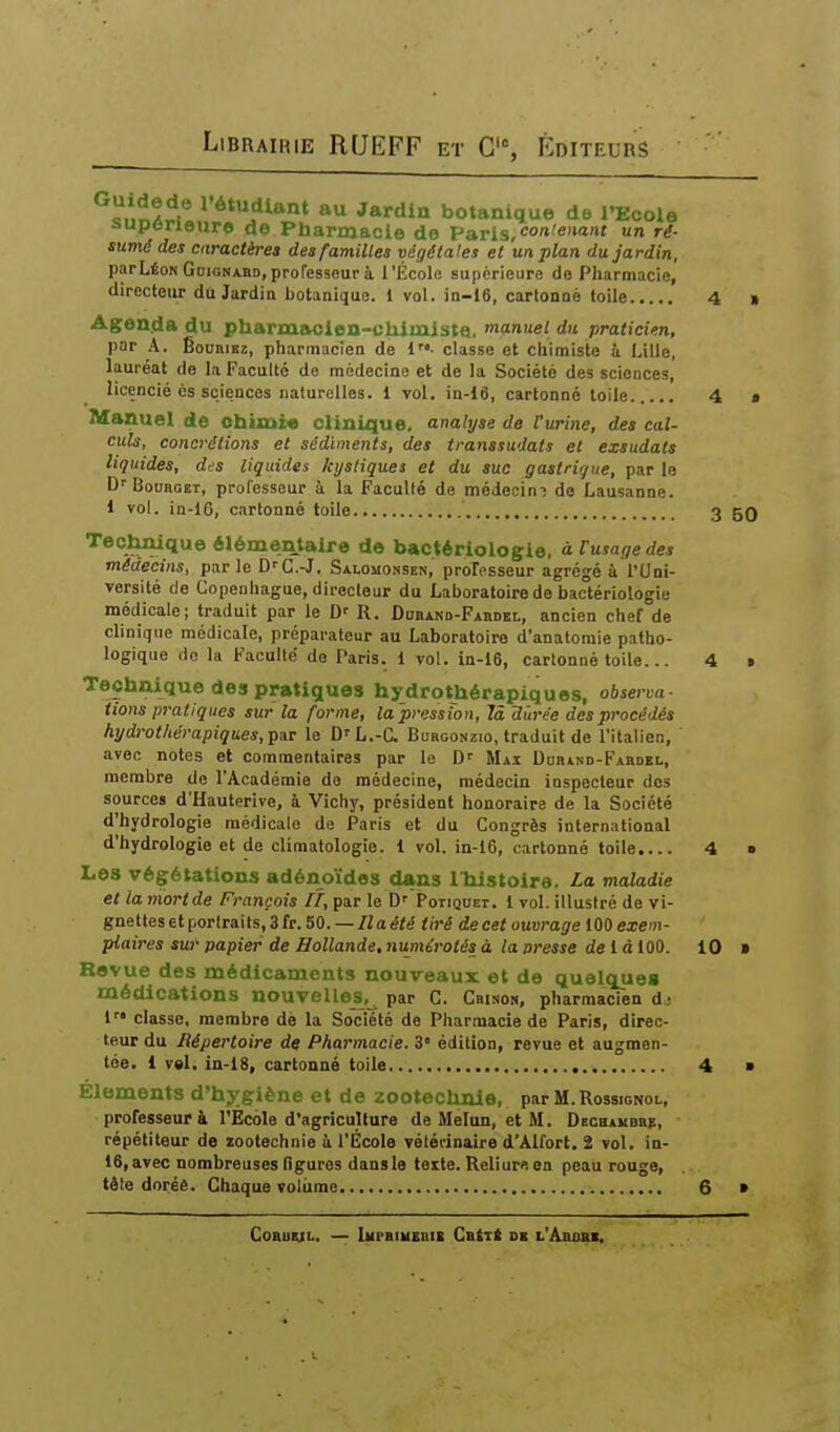 au Jardin botanique de l'Ecole aupenenre de Pharmacie de Paris,<'<«'«<ï' ^i- sumé des caractères des familles végétales et un plan du Jardin, par Léon GoiGNABD, professeur à l'École supérieure de Pharmacie, directeur du Jardin botanique. 1 vol. in-16, cartonné toile 4 Agenda du pharmiK;len-chlmiste, manuei du praticien, par A. ÊouHiKz, pharmacien de i- classe et chimiste à Lille, lauréat de la Faculté de médecine et de la Société des sciences, licencié ès sciences naturelles. 1 vol. in-16, cartonné toile 4 Manuel de ohimre clinique, analyse de l'urine, des cal- culs, concrétions et sédiments, des transsudats et exsudais liquides, des liquides kystiques et du suc gastrique, par le D''BouaGEr, professeur à la Faculté de médecim de Lausanne. 1 vol. in-16, cartonné toile 3 5( Teclmique élémentaire de bactériologie, àFusagedes médecins, par le D-'C.-J. Salomossek, professeur agrégé à l'Uni- versité de Copenhague, directeur du Laboratoire de bactériologie médicale; traduit par le D-- R. Douand-Fabdei., ancien chef de clinique médicale, préparateur au Laboratoire d'anatomie patho- logique do la Faculté de Paris, i vol. ia-16, cartonné toile... 4 Technique des pratiques hydrothérapiques, observa- tions pratiques sur la forme, la pression, 7â durée des procédés hydrot/iérapiques,pîr le D'L.-C. Burgonzio, traduit de l'italien, avec notes et commentaires par le D' Mai Dodind-Fabdel, membre de l'Académie de médecine, médecin inspecteur des sources d'Hauterive, à Vichy, président honoraire de la Société d'hydrologie médicale de Paris et du Congrès international d'hydrologie et de climatologie, l vol. in-16, cartonné toile.... 4 Les végétations adénoïdes dans IMstoira. La maladie et la nïortde François lî, par le D'' Potiquet. 1 vol. illustré de vi- gnettesetportraits,3fr.50.—/iaéié tiré de cet ouvrage 100 exem- plaires sur papier de Hollande, numérotés à la presse delà 100. 10 » Revue des médicaments nouveaux et de quelques médications nouvelles^,^ par G. Cbison, pharmacien dj 1 classe, membre dè la Société de Phar.macie de Paris, direc- teur du Répertoire de Pharmacie. 3 édition, revue et augmen- tée. 1 v»l. in-I8, cartonné toile 4 ■ Éléments d'hygiène et de zootechnie, par M. Rossignol, professeur à l'Ecole d'agriculture de Melan, et M. DscHAUBap, répétiteur de zootechnie à l'École vétérinaire d'Alfort. 2 vol. in- 16, avec nombreuses figures dansle teite. Reliure en peau rouge, tète doréê. Chaque voliime 6 » Coauiji.. — lupBiuEBiE CatTt DE l'Abobe.