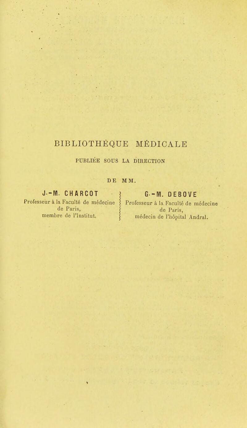 PUBLIÉE SOUS LA DIRECTION DE MM. J-M. CHARCOT ? G -M. DEBOVE Professeur à la Faculté de médecine l Professeur à la Faculté de médecine de Paris, de Paris, membre de l'Institut. j médecin de l'hôpital Andral.