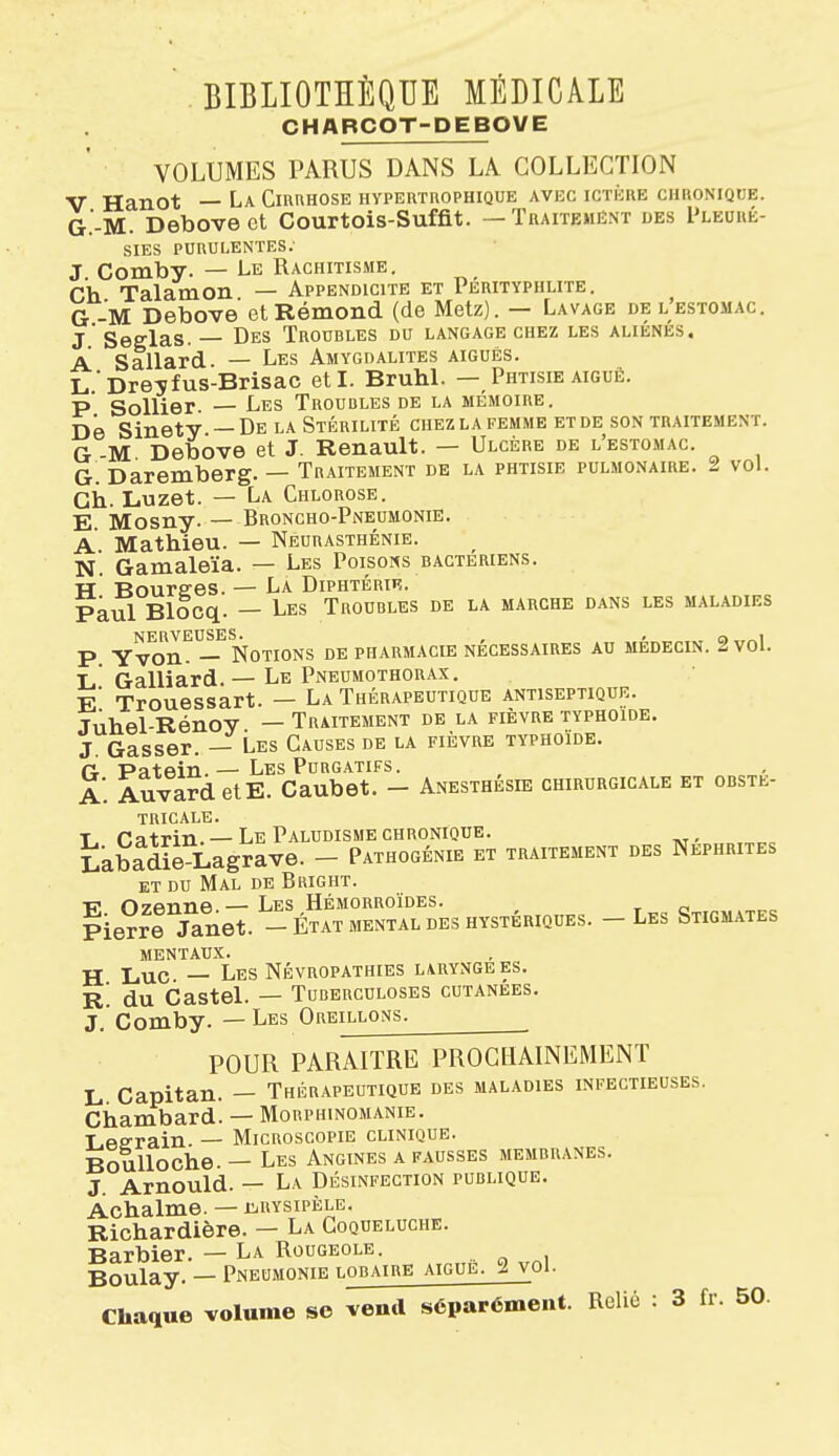 CHARCOT-DEBOVE VOLUMES PARUS DANS LA COLLECTION V Hanot — La CmnHOSE hypertrophique avec ictkue chronique. G.'-M. Debovect Courtois-Suffit. — Tuaitemént des I'leoué- SIES PURULENTES; J Comby. — Le Rachitisme. Ch Talamon — Appendicite et Perityphlite . G -M Debove etRémond (de Metz). — Lavage de l'estomac. j' Seglas. — Des Troubles du langage chez les aliénés. A Sallard. — Les Amygdalites aiguës. L ■ Dre^fus-Brisac et I. BruhL — Phtisie aiguë. P Sollier — Les Troubles de la mémoire. De Sinety —De la Stérilité chez la femme et de son traitement. G M Debove et J. Renault. — Ulcère de l'estomac. G. Daremberg. — Traitement de la phtisie pulmonaire. 2 vol. Ch. Luzet. — La Chlorose. E Mosny. — Broncho-Pneumonie. A Mathieu. — Neurasthénie. N. Gamaleïa. — Les Poisons bactériens. •H Bourses. — La Diphtérie. Paul Blocq. — Les Troubles de la marche dans les maladies P. YvorL^—^ Notions de pharmacie nécessaires au médecin. 2 vol. L Gaillard. — Le Pneumothorax, e' Trouessart. — La Thérapeutique antiseptique. Juhel-Rénoy — Traitement de la fièvre typhoïde. J. Gasser. — Les Causes de la fièvre typhoïde. G Patein.— Les Purgatifs. a'. AuvardetE. Caubet. - Anesthésie chirurgicale et obsté- tricale. T r.atrin —Le Paludisme chronique. Labadie Lagrave. - Pathogénie et traitement des Néphrites et du Mal de Bright. f? 07flnne.— Les Hémorroïdes. , c Pier^l janet. - État mental des hystériques. - Les Stigmates MENTAUX. H Luc — Les NÉVROPATHIES LARYNGEES. R du Castel. — Tuberculoses cutanées. J. Comby. — Les Oreillons. POUR PARAITRE PROCHAINEMENT L Capitan. — Thérapeutique des maladies infectieuses. Chambard. — Mouphinomanie. Leerain. — Microscopie clinique. Boulloche — Les Angines a fausses membranes. J Arnould. — La Désinfection publique. Achalme. — iiiBYSipÈLE. Richardière. — La Coqueluche. Barbier. — La Rougeole. Boulay. — Pneumonie lobaire aiguë. 2 voi- Chaque volume se vend séparément. Relié : 3 fi. 50