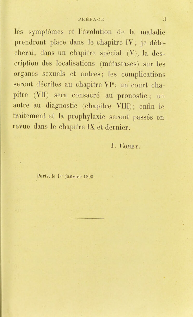 les symptômes et l'évolution de la maladie prendront place dans le chapitre IV ; je déta- cherai, dans un chapitre spécial (V), la des- cription des localisations (métastases) sur les organes sexuels et autres; les comphcations seront décrites au chapitre VP; un court cha- pitre (VII) sera consacré au pronostic ; un autre au diagnostic (chapitre VIII); enfin le traitement et la prophylaxie seront passés en revue dans le chapitre IX et dernier. J. GoMBY. Paris, le lor janvier 1893.