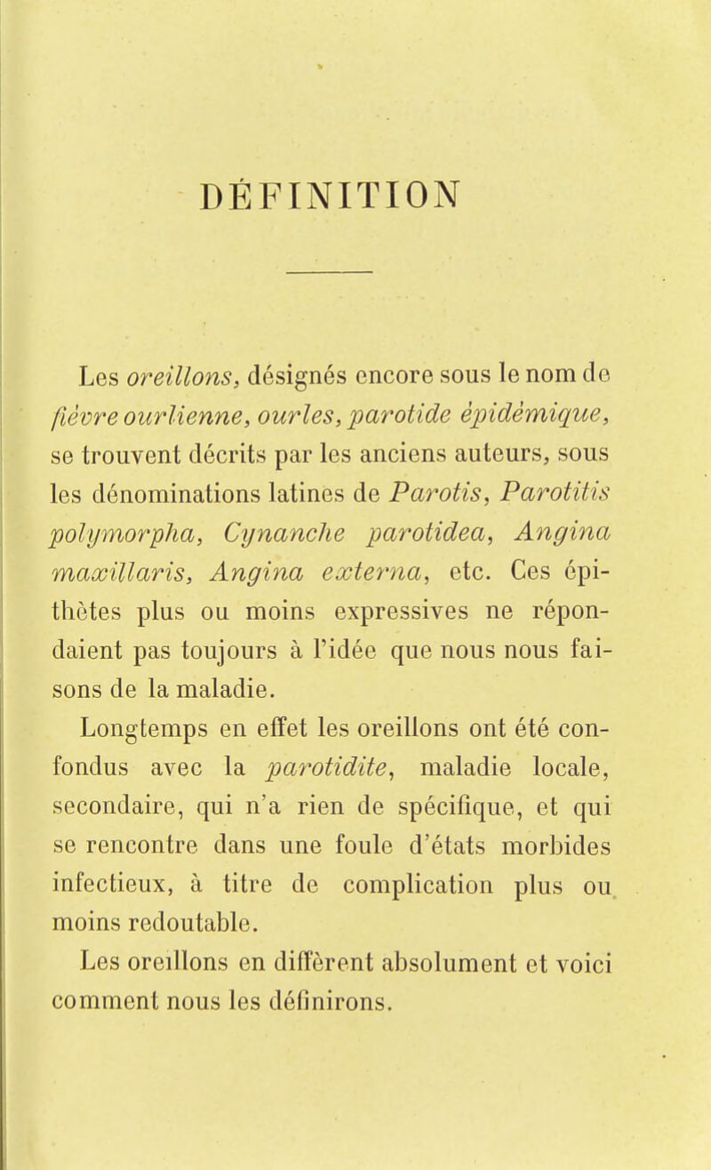 DÉFINITION Les oreillons, désignés encore sous le nom de fièvre ourlienne, ourles, parotide épidémique, se trouvent décrits par les anciens auteurs, sous les dénominations latines de Parotis, Parotitis polymorpha, Cynanche parotidea, Angina maxillaris, Angina externa, etc. Ces épi- thètes plus ou moins expressives ne répon- daient pas toujours à l'idée que nous nous fai- sons de la maladie. Longtemps en effet les oreillons ont été con- fondus avec la parotidite, maladie locale, secondaire, qui n'a rien de spécifique, et qui se rencontre dans une foule d'états morbides infectieux, à titre de complication plus ou, moins redoutable. Les oreillons en diffèrent absolument et voici comment nous les définirons.