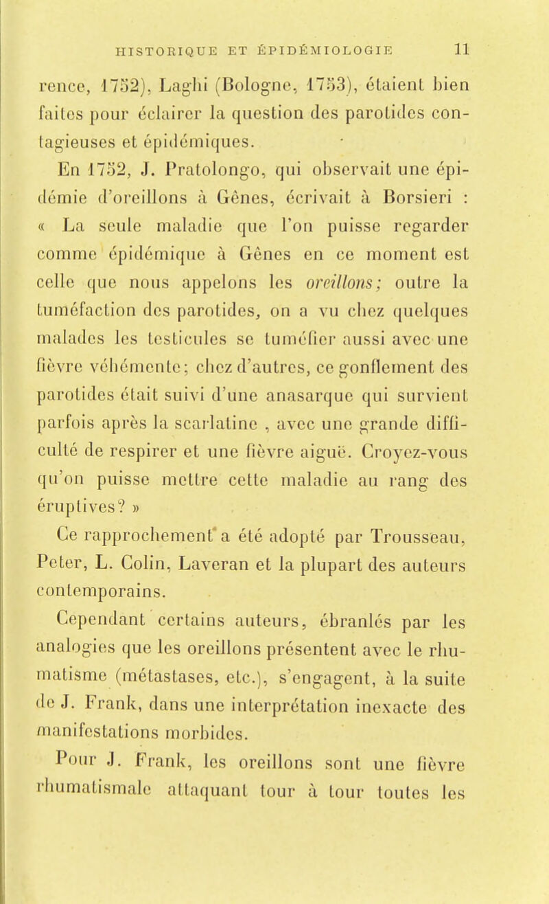 rence, 1752), Laghi (Bologne, 1753), étaient bien faites pour éclairer la question des parotides con- tagieuses et épidémiques. En 1752, J. Pratolongo, qui observait une épi- démie d'oreillons à Gênes, écrivait à Borsieri : « La seule maladie que l'on puisse regarder comme épidémique à Gênes en ce moment est celle que nous appelons les oreillons; outre la tuméfaction des parotides^ on a vu cliez quelques malades les testicules se tuméfier aussi avec une fièvre véhémente; chez d'autres, ce gonflement des parotides était suivi d'une anasarque qui survient parfois après la scarlatine , avec une grande diffi- culté de respirer et une fièvre aigué. Croyez-vous qu'on puisse mettre cette maladie au rang des éruptives? » Ce rapprochement'a été adopté par Trousseau, Peter, L. Colin, Laveran et la plupart des auteurs contemporains. Cependant certains auteurs, ébranlés par les analogies que les oreillons présentent avec le rhu- matisme (métastases, etc.), s'cng-agent, à la suite de J. Frank, dans une interprétation inexacte des manifestations morbides. Pour J. Frank, les oreillons sont une fièvre rhumatismale attaquant tour à tour toutes les