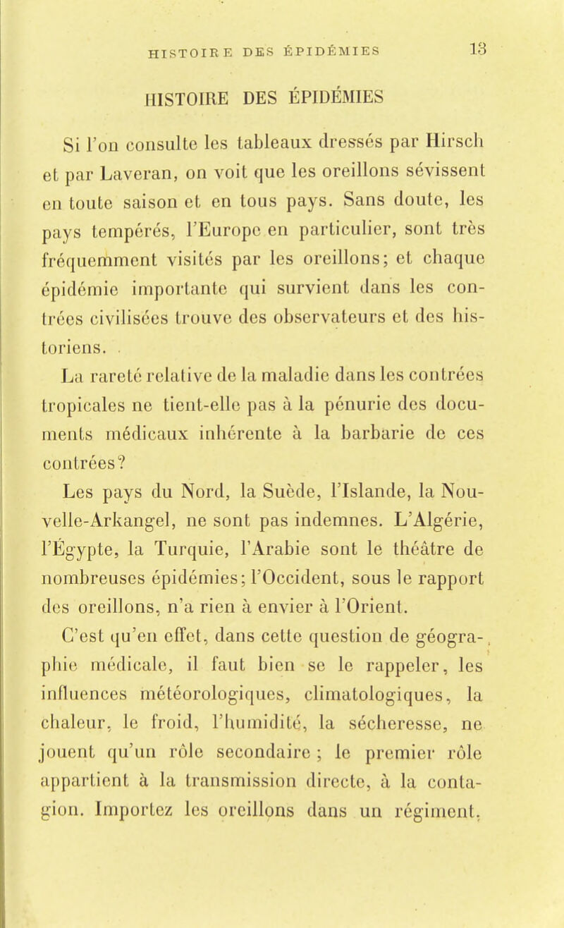 HISTOIRE DES ÉPIDÉMIES Si l'on consulte les tableaux dressés par Hirsch et par Laveran, on voit que les oreillons sévissent en toute saison et en tous pays. Sans doute, les pays tempérés, l'Europe en particulier, sont très fréquemment visités par les oreillons; et chaque épidémie importante qui survient dans les con- trées civilisées trouve des observateurs et des his- toriens. . La rareté relative de la maladie dans les contrées tropicales ne tient-elle pas à la pénurie des docu- ments médicaux inhérente à la barbarie de ces contrées? Les pays du Nord, la Suède, l'Islande, la Nou- velle-Arkangel, ne sont pas indemnes. L'Algérie, l'Egypte, la Turquie, l'Arabie sont le théâtre de nombreuses épidémies; l'Occident, sous le rapport des oreillons, n'a rien à envier à l'Orient. C'est qu'en effet, dans cette question de géogra-, phie médicale, il faut bien se le rappeler, les influences météorologiques, climatologiques, la chaleur, le froid, l'humidité, la sécheresse, ne jouent qu'un rôle secondaire ; le premier rôle appartient à la transmission directe, à la conta- gion. Importez les oreillons dans un régiment,