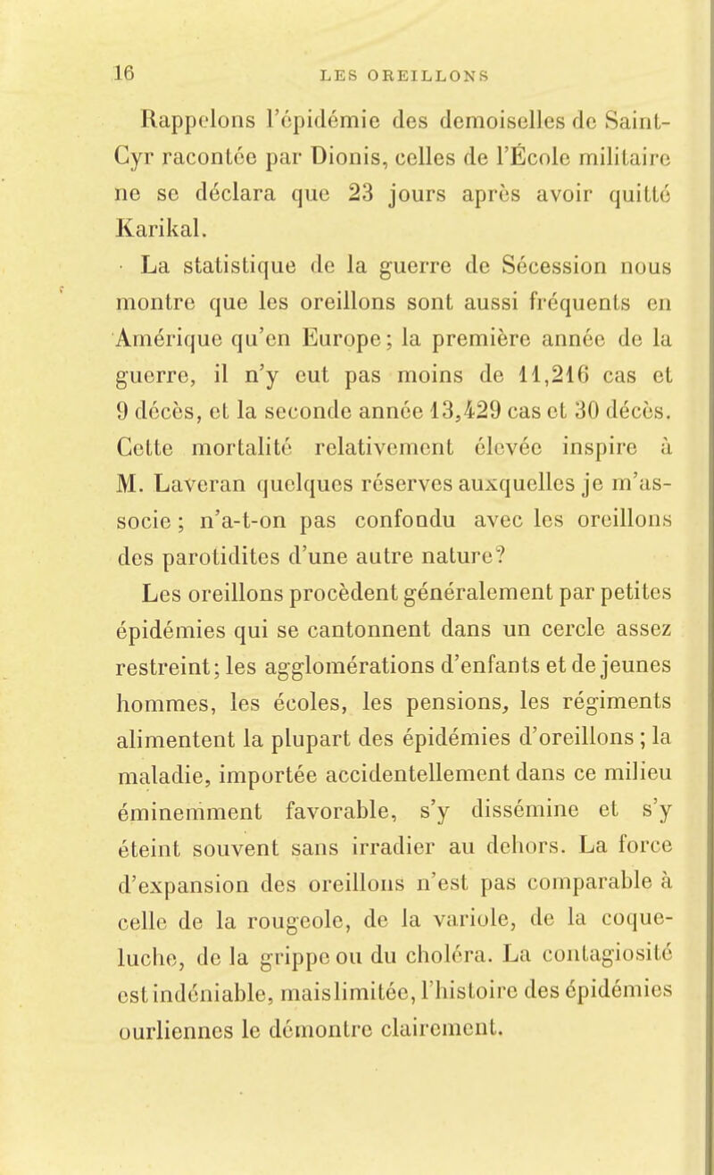 Rappelons l'épidémie des demoiselles de Sainl- Gyr racontée par Dionis, celles de l'École militaire ne se déclara que 23 jours après avoir quitté Karikal. • La statistique de la guerre de Sécession nous montre que les oreillons sont aussi fréquents en Amérique qu'en Europe; la première année de la guerre, il n'y eut pas moins de 11,216 cas et 9 décès, et la seconde année 13,429 cas et 30 décès. Cette mortalité relativement élevée inspire à M. Laveran quelques réserves auxquelles je m'as- socie ; n'a-t-on pas confondu avec les oreillons des parotidites d'une autre nature? Les oreillons procèdent généralement par petites épidémies qui se cantonnent dans un cercle assez restreint; les agglomérations d'enfants et déjeunes hommes, les écoles, les pensions, les régiments alimentent la plupart des épidémies d'oreillons ; la maladie, importée accidentellement dans ce milieu éminemment favorable, s'y dissémine et s'y éteint souvent sans irradier au dehors. La force d'expansion des oreiUons n'est pas comparable à celle de la rougeole, de la variole, de la coque- luche, de la grippe ou du choléra. La contagiosité est indéniable, maisHmitée, l'histoire des épidémies ourliennes le démontre clairement.