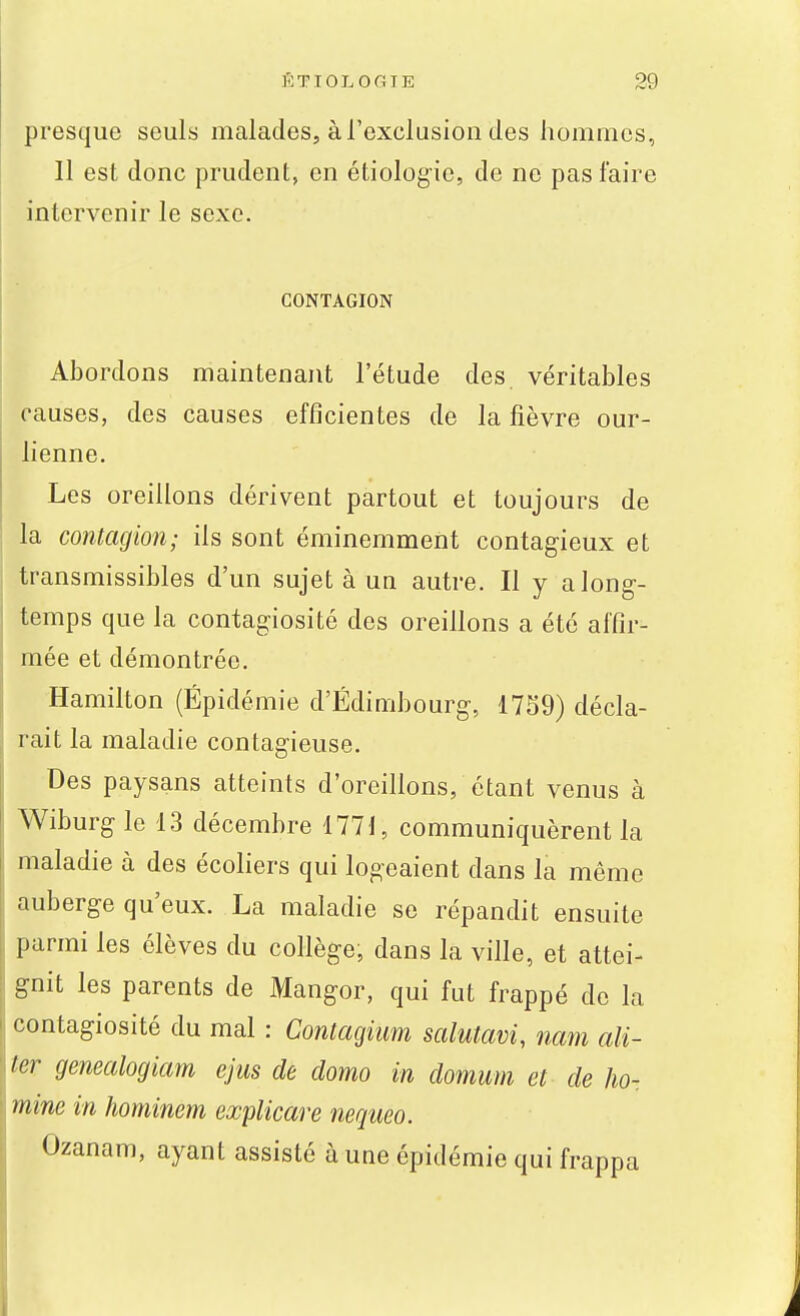 presque seuls malades, à l'exclusion des hommes, 11 est donc prudent, en étiologie, de ne pas faire intervenir le sexe. CONTAGION Abordons maintenant l'étude des, véritables causes, des causes efficientes de la fièvre our- lienne. Les oreillons dérivent partout et toujours de la contagion; ils sont éminemment contagieux et transmissibles d'un sujet à un autre. Il y a long- temps que la contagiosité des oreillons a été affir- mée et démontrée. Hamilton (Épidémie d'Edimbourg, 17S9) décla- rait la maladie contagieuse. Des paysans atteints d'oreillons, étant venus à Wiburg le 13 décembre 1771, communiquèrent la maladie à des écoliers qui logeaient dans la même auberge qu'eux. La maladie se répandit ensuite parmi les élèves du collège, dans la ville, et attei- gnit les parents de Mangor, qui fut frappé de la contagiosité du mal : Contagiuni salutavi, nam ali- ter genealogiam ejus de domo in domum et de lio- ! mine in hominem explicare neqiieo. Ozanam, ayant assisté à une épidémie qui frappa