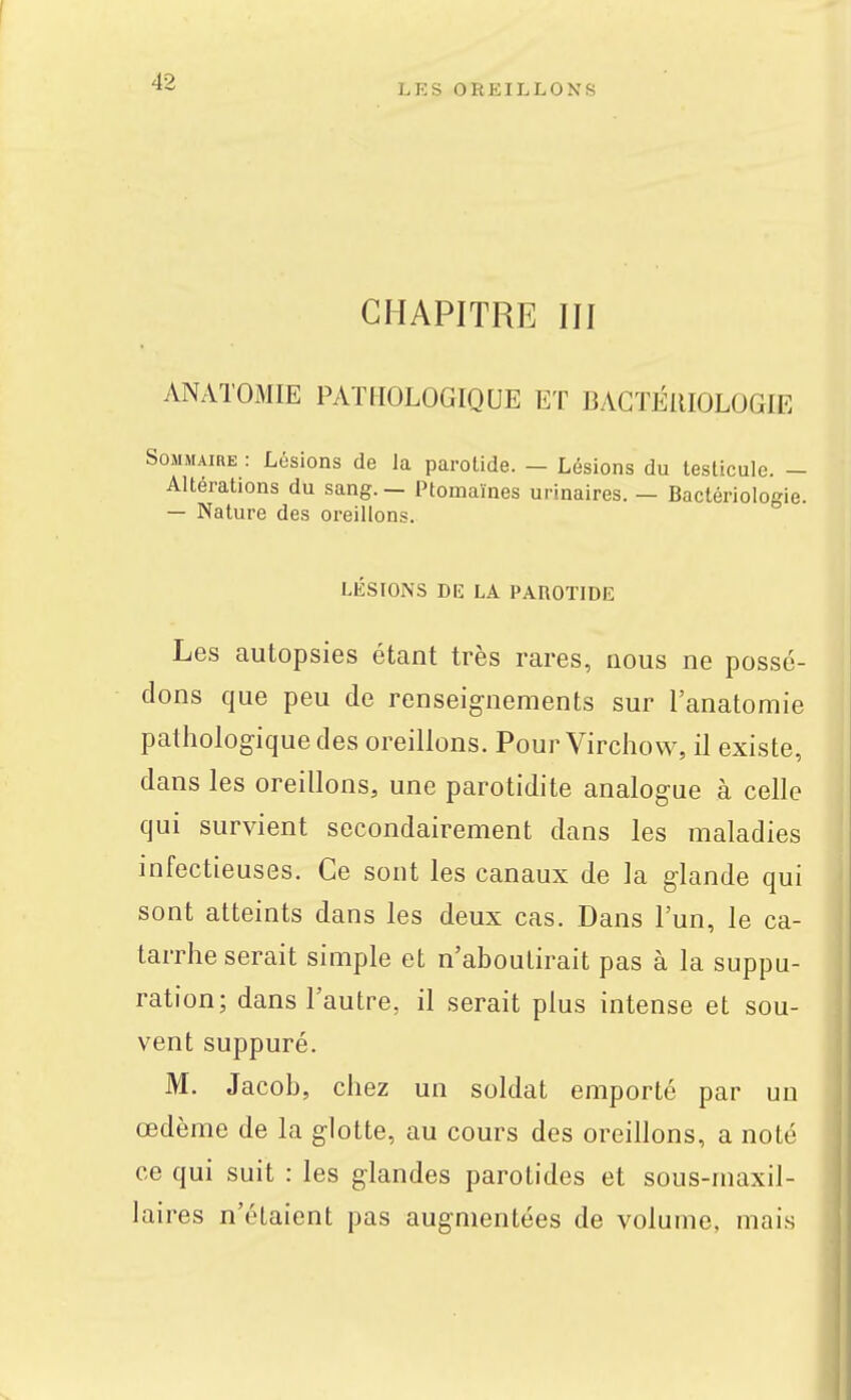 LES OREILLONS CHAPITRE III ANATOMIE PATHOLOGIQUE ET BACTÉRIOLOGIE Sommaire : Lésions de la parolide. — Lésions du testicule. — Altérations du sang. — Ptomaïnes urinaires. — Bactériologie. — Nature des oreillons. LÉSIONS DE LA PAROTIDE Les autopsies étant très rares, nous ne possé- dons que peu de renseignements sur l'anatomie pathologique des oreillons. Pour Virchow, il existe, dans les oreillons, une parotidite analogue à celle qui survient secondairement dans les maladies infectieuses. Ce sont les canaux de la glande qui sont atteints dans les deux cas. Dans l'un, le ca- tarrhe serait simple et n'aboutirait pas à la suppu- ration; dans l'autre, il serait plus intense et sou- vent suppuré. M. Jacob, chez un soldat emporté par un œdème de la glotte, au cours des oreillons, a noté ce qui suit : les glandes parotides et sous-maxil- laires n'étaient pas augmentées de volume, mais