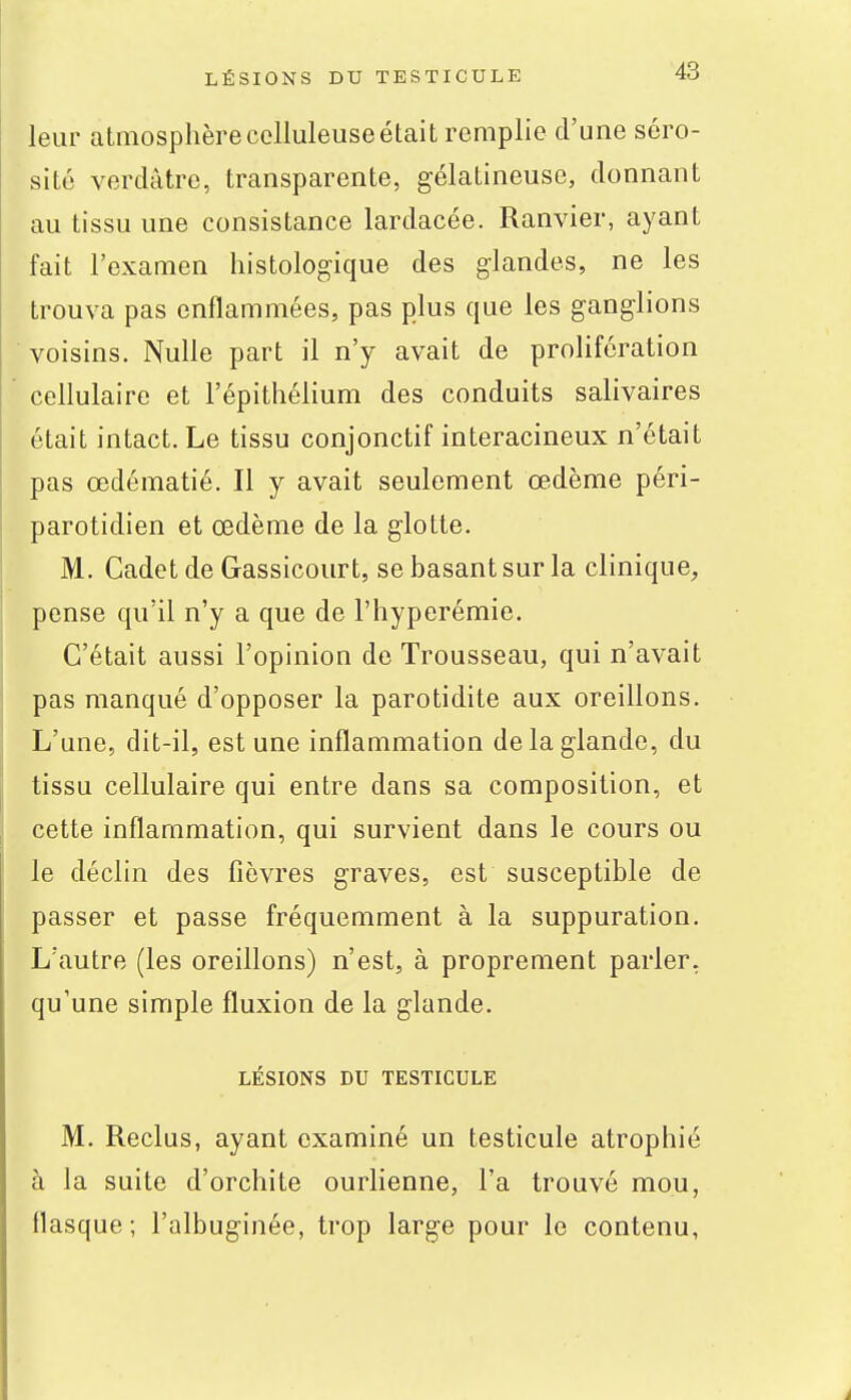 leur atmosphère celluleuse était remplie d'une séro- sité verdâtre, transparente, gélatineuse, donnant au tissu une consistance lardacée. Ranvier, ayant fait l'examen histologique des glandes, ne les trouva pas enflammées, pas plus que les ganglions voisins. Nulle part il n'y avait de prolifération cellulaire et l'épithélium des conduits salivaires était intact. Le tissu conjonctif interacineux n'était pas œdématié. Il y avait seulement œdème péri- parotidien et œdème de la glotte. M. Cadet de Gassicourt, se basant sur la clinique, pense qu'il n'y a que de l'hyperémie. C'était aussi l'opinion de Trousseau, qui n'avait pas manqué d'opposer la parotidite aux oreillons. L'une, dit-il, est une inflammation de la glande, du tissu cellulaire qui entre dans sa composition, et cette inflammation, qui survient dans le cours ou le déclin des fièvres graves, est susceptible de passer et passe fréquemment à la suppuration. L'autre (les oreillons) n'est, à proprement parler, qu'une simple fluxion de la glande. LÉSIONS DU TESTICULE M. Reclus, ayant examiné un testicule atrophié à la suite d'orchite ourlienne, l'a trouvé mou, flasque; l'albuginée, trop large pour le contenu,