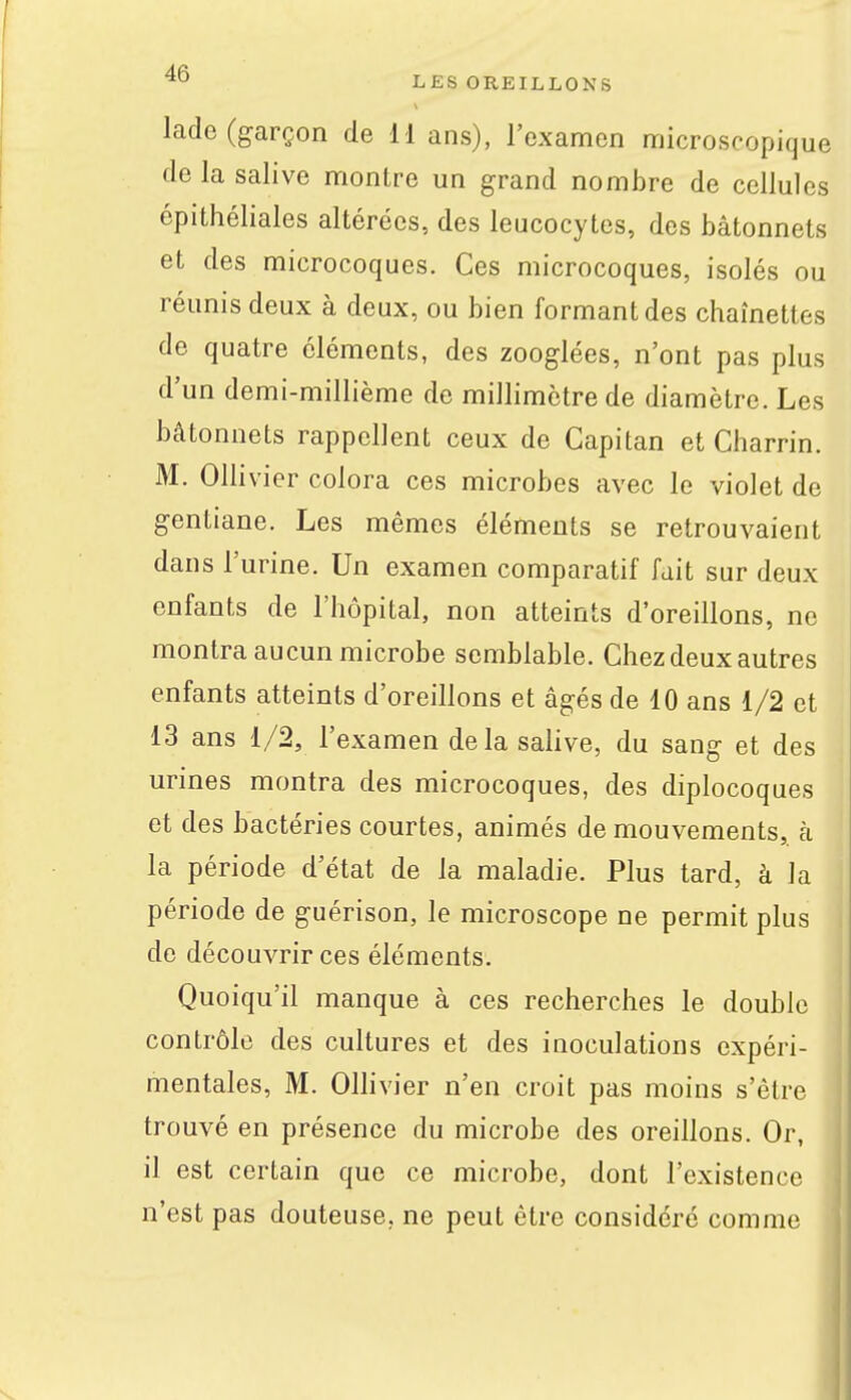 ^° LES OREILLONS lade (garçon de 1-1 ans), l'examen microscopique de la salive montre un grand nombre de cellules épithéliales altérées, des leucocytes, des bâtonnets et des microcoques. Ces microcoques, isolés ou réunis deux à deux, ou bien formant des chaînettes de quatre éléments, des zooglées, n'ont pas plus d'un demi-millième de millimètre de diamètre. Les bâtonnets rappellent ceux de Gapitan et Charrin. M. Ollivier colora ces microbes avec le violet de gentiane. Les mêmes éléments se retrouvaient dans l'urine. Un examen comparatif fait sur deux enfants de l'hôpital, non atteints d'oreillons, ne montra aucun microbe semblable. Chez deux autres enfants atteints d'oreillons et âgés de 10 ans 1/2 et 13 ans 1/2, l'examen delà salive, du sang et des urines montra des microcoques, des diplocoques et des bactéries courtes, animés de mouvements, à la période d'état de la maladie. Plus tard, à la période de guérison, le microscope ne permit plus de découvrir ces éléments. Quoiqu'il manque à ces recherches le double contrôle des cultures et des inoculations expéri- mentales, M. Ollivier n'en croit pas moins s'être trouvé en présence du microbe des oreillons. Or, il est certain que ce microbe, dont l'existence n'est pas douteuse, ne peut être considéré comme