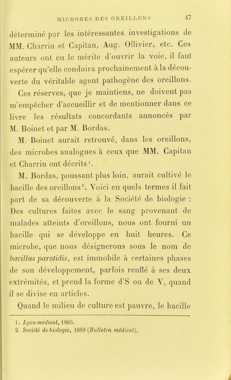 déterminé par les intéressantes investigations de MM. Charrin et Capitan, Aug. Ollivier, etc. Ces auteurs ont eu le mérite d'ouvrir la voie, il faut espérer qu'elle conduira prochainement àla décou- verte du véritable agent pathogène des oreillons. Ces réserves, que je maintiens, ne doivent pas m'empêcher d'accueilhr et de mentionner dans ce livre les résultats concordants annoncés par M. Boinet et par M. Bordas. M. Boinet aurait retrouvé, dans les oreillons, des microbes analogues à ceux que MM. Capitan et Charrin ont décrits '. M. Bordas, poussant plus loin, aurait cultivé le bacille des oreillons'. Voici en quels termes il fait part de sa découverte à la Société de biologie : Des cultures faites avec le sang provenant de malades atteints d'oreillons, nous ont fourni un bacille qui se développe en huit heures. Ce microbe, que nous désignerons sous le nom de bacilliis paroticlis, est immobile à certaines phases de son développement, parfois renflé à ses deux extrémités, et prend la forme d'S ou de V, quand il se divise en articles. Quand le milieu de culture est pauvre, le bacille •I. Lyon médical, 1885. 2. Société de biologie, 1889 {Bullotin médical).