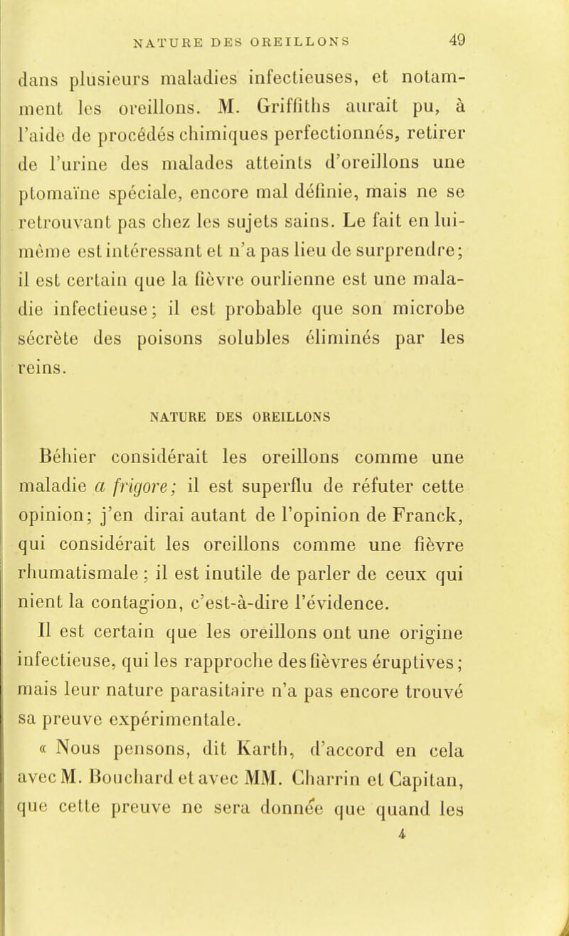 dans plusieurs maladies infectieuses, et notam- ment les oreillons. M. Griffiths aurait pu, à l'aide de procédés chimiques perfectionnés, retirer de l'urine des malades atteints d'oreillons une ptomaïne spéciale, encore mal défmie, mais ne se retrouvant pas chez les sujets sains. Le fait en lui- même est intéressant et n'a pas lieu de surprendre; il est certain que la fièvre ourlienne est une mala- die infectieuse ; il est probable que son microbe sécrète des poisons solubles éliminés par les reins. NATURE DES OREILLONS Béhier considérait les oreillons comme une maladie a frigore; il est superflu de réfuter cette opinion; j'en dirai autant de l'opinion de Franck, qui considérait les oreillons comme une fièvre rhumatismale ; il est inutile de parler de ceux qui nient la contagion, c'est-à-dire l'évidence. Il est certain que les oreillons ont une origine infectieuse, qui les rapproche des fièvres éruptives; mais leur nature parasitaire n'a pas encore trouvé sa preuve expérimentale. « Nous pensons, dit Karth, d'accord en cela avec M. Bouchard et avec MM. Charrin et Capitan, que cette preuve ne sera donnée que quand les 4.