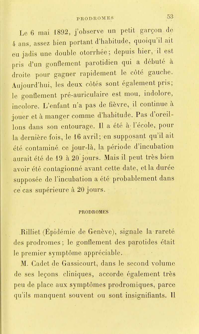 Le 6 mai 1892, j'observe un petit garçon de 4 ans, assez bien portant d'habitude, quoiqu'il ait eu jadis une double otorrhée; depuis hier, il est pris d'un gonflement parotidien qui a débuté à droite pour gagner rapidement le côté gauche. Aujourd'hui, les deux côtés sont également pris; le gonflement pré-auriculaire est mou, indolore, incolore. L'enfant n'a pas de fièvre, il continue à jouer et à manger comme d'habitude. Pas d'oreil- lons dans son entourage. Il a été à; l'école, pour la dernière fois, le 16 avril; en supposant qu'il ait été contaminé ce jour-là, la période d'incubation aurait été de 19 à 20 jours. Mais il peut très bien avoir été contagionné avant cette date, et la durée supposée de l'incubation a été probablement dans ce cas supérieure à 20 jours. PRODROMliS Rilliet (Épidémie de Genève), signale la rareté des prodromes ; le gonflement des parotides était le premier symptôme appréciable. M. Cadet de Gassicourt, dans le second volume de ses leçons cliniques, accorde également très peu de place aux symptômes prodromiques, parce